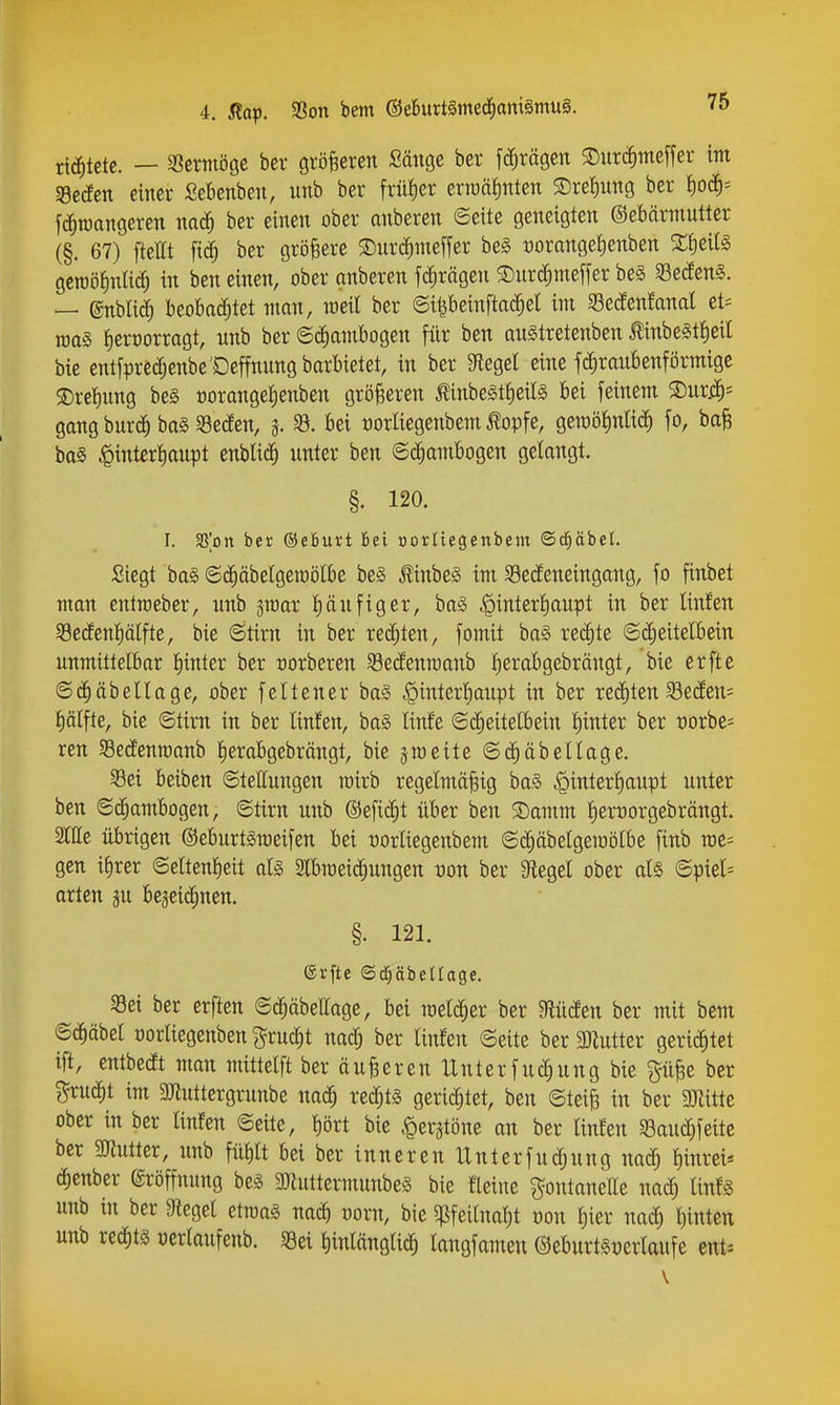 richtete. — ^txmöQt her gröBeren Sänge ber fc^rägen SDurii^meffer im 58c{fen einer Sebenben, unb ber Wer ern)ä|nten S)ret)nng ber ^o^^- fd^roangeren mä) ber einen ober anberen ©eite geneigten ©ebärmutter (§. 67) fteÄt fi(^ ber größere 5Dnrc^nieffer be§ üorange^enben gewöfinlic^ in ben einen, ober anberen fc^rägen SDnrd^meffer beg ^ßecEen^. — enbli^ beobaiJ^tet man, meil ber ©ipeinftad^el im 58ecfenfanal et= raas i)ert)orragt, unb ber ©c^ambogen für ben auStretenben ^inbeStfieit bie entfprec^enbe'Deffnnng barbietet, in ber Siegel eine fc^raubenförmige ®ret)nng be§ t)orangel)enben größeren ^inbelttieite bei feinem ®ur.c^= gang burc^ btt§ 93e(!en, a bei tjorliegenbem ^opfe, gemölmlid^ fo, baB baS Hinterhaupt ^nUi^ unter ben ©c^ambogen gelangt. §. 120. I. fß'pn ber ©eBurt Bei oortiegenbem ©^äbel. Siegt ba§ ©c^äbelgemölbe be§ ^inbe§ im 58ecfeneingang, fo finbet man entraeber, unb jraar J)äufiger, ba§ Hinterhaupt in ber linfen Secfenhälfte, bie ©tirn in ber rechten, fomit ba§ reifte ©c^eitelbein unmittelbar hinter ber rorberen 33e(fenn)anb herabgebrängt, bie erfte ©(^äbellage, ober feltener baS H^tßi^h'inpt w ber rechten SecEen= hälfte, bie ©tirn in ber linfen, ba§ linfe ©(^eitelbein hinter ber porbe^ ren Sedenraanb herabgebrängt, bie jmeite ©d)äbellage. S3ei beiben ©tettungen loirb regelmäßig ba§ Hwt^'^^l'iupt unter ben ©c^ambogen, ©tirn unb ©eficht über ben S)amm herüorgebrängt. SlUe übrigen ©eburtSmeifen bei oorliegenbem ©c^äbelgeioölbe finb we- gen ifirer ©eltenheit al§ 2lbtoeic[)ungen pon ber Siegel ober als ©piel= orten p begcii^nen. §. 121. ®rfte ©d;äbeüage. S3ei ber erften ©d^äbellage, bei meia^er ber mäm ber mit bem ©(J^äbel oorliegenben ^rucht nach ber linfen ©eite ber SDlutter gerichtet ift, entbedt man mittelft ber äußeren Unterfuchung bie pße ber j^uc^t im 3Jluttergrunbe nach i'echts gerichtet, ben ©teiß in ber SJlitte ober in ber linfen ©eite, hört bie Herztöne an ber linfen «Bauchfeite ber SOtutter, unb fühlt bei ber inneren Unterfuchung nach ^iwei* chenber Eröffnung be§ 3Jluttermunbe§ bie fleine gontanette nach linfä unb in ber Siegel etroaä nach vom, bie ^pfeilnaht Pon hier nach hinten unb re^tg perlaufenb. §8ei hinlängli^ langfameu ©eburt^perlaufe ent^