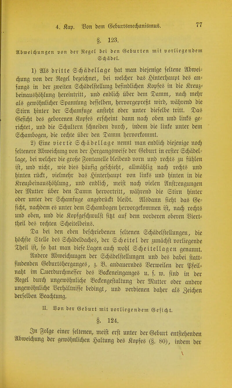 §. 123. 2l6ii)etd;ungcu von bev Sieger Bei ben ©eBurten tnit »orliegenbem ©d^äbel. 1) brttte ©c^äbellage ^at man btejenige feltenc Mmi- d^ung von ber Siegel beaeic^net, bei me^et ba§ ^intertiaupt beg an= fangg in ber sraeiten 6d;äbelftettiing befinbM;en ^opfeg in bie J^reus- beinau§t)öt)lung fiereintritt, nnb enblid; über bem ©omm, mä) meJir aU gercö^nUdjer ©pannUng beffelben, iien^orgepre^t mirb, raälirenb bie ©tirn I)inter ber €d;amfuge onftet)t ober unter biefelbe tritt. S)aa ©efic^t bei geborenen ^opfe§ erfc^eint bann nac^ oben unb linU ge= rilltet, unb bie ©(^ultern fc^neiben burd;, inbem bie linfe unter bem ©(^ambogen, bie red;te über ben 3)amm I)erx)orfommt. 2) ©ine üierte ©d^äbellage nennt man enblid; biejenige nod^ feltenere Ibroeidjung von ber ^erganggioeife ber ©eburt in erfter ©($äbel= läge, bei n)eld;er bie grof3e gontanette bleibenb uorn nnb red^ts ju füJ)len ift, unb ni(|t, mie bie§ t)äufig gef(^ie^t, offmä^Iig nad; red;t§ unb I)inten rüdt, -oielmetir bo§ ^interfiaiipt üon linfg unb t)inlen in bie ^reuäbeinQU§^öI)Iung, unb enblid^, meift naä) nielen SCnftrengungen ber 3)lutter über ben ®amm l^eryortritt, mälirenb bie ©tirn J)inter ober unter ber ©c^amfuge angebrüdt bleibt. Slföbann fie^t ha§> ®e= fic^t, nac^bem e§ unter bem ©d^ambogen ^erüorgefommen ift, nac^ red;t0 unb oben, unb bie topfgefd;muIft fi|t auf bem üorberen oberen 58ierts ttieil bei redeten ©d^eitelbeinS. S)a bei ben eben befc^rtebenen feltenen ©d^äbelftettungen, bie pc^fte ©teile be§ ©c^äbelbad;e§, ber ©cbeitel ber äunäc^ft mliegenbe 5Cf)eil ift, fo ^)ai man biefeSagenauc^ mofil ©d^eitellagen genonnt. Slnbere Slbraeic^uugen ber ©c^äbelftettungen unb bei babei ftatt= finbenben ©eburtä^ergangel, 5. $8. anbauernbeg SSerraeiten ber ^pfeit^ nat)t im £luerbur($meffer be§ 53edeneingange§ u. f. m. finb in ber Sieget bur^ ungen)ö^nlid;e SBedengeftaltung ber 3)Zutter ober anbere ungen)öt)nlic^e 3>ert)ärtniffe bebingt, unb t)erbienen batier ol§ ^eid^en berfelben S3eac^tung. II. SSon ber ©etuit mit torliegenbem ©ejic^t. §. 124. ^n golge einer feltenen, meift erft unter ber ©eburt entfte^enben Slbroeid^ung ber gen)öl)nlid;en Haltung be§ ^opfel (§. 80), inbem ber