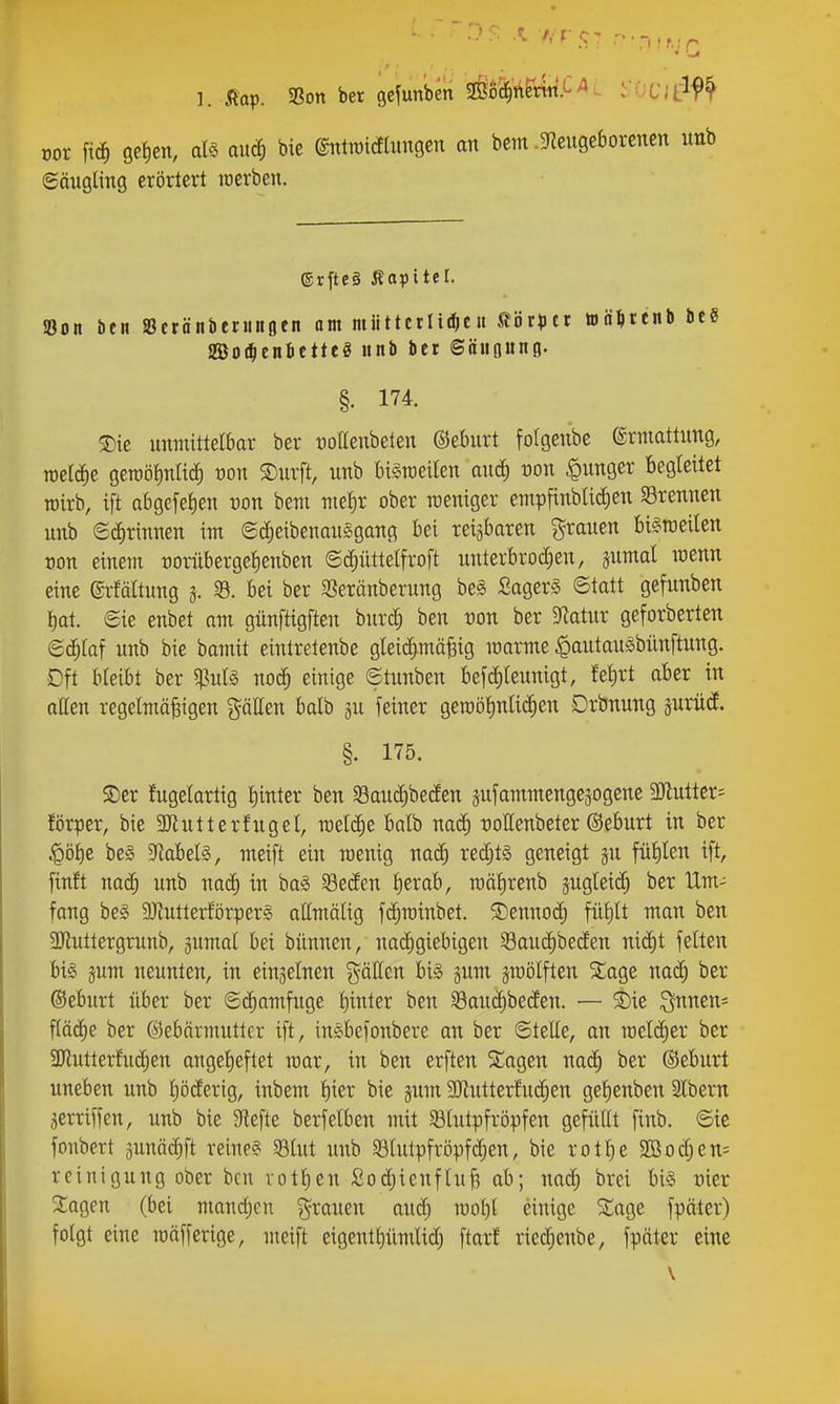 ]. 5lop. 33on ber gcfunben mM^vxif-^i i'OC;Llf^ oor fic§ gefien, als auä) bie ©ntraidtungen an bcm .5Rcugeborencn unb 6äugling erörtert rcerben. etfte§ Äopitel. 5Bon öen SBcrönbtninflen am miittctlii^cit tör^itt ttä^tcnb Heß moil)tnittttS unb bei ©äiigung. §. 174. 3)ie unmittelbar ber t)oIIenbeten ©eburt fotgenbe ©rmattung, roelc^e gercöiinHd) üon S)urft, unb bi^raeilen anä) von |)unger begleitet rairb, ift abgefetien üon bem nieJir ober weniger empfinblici^en SBrennen unb 6(i)rinnen im ©c^eibenauSgang bei reizbaren grauen bi§roeilen oon einem oorübergetienben ©c^üttelfroft nnterbroclien, snmal loenn eine ©rfältung 5. 8. bei ber 3Seränberung beg SagerS ©tatt gefunben t)at. eie enbet am günftigften burd; ben von ber §Ratur geforberten eä)laf unb bie bamit eintretenbe gleic^mäBig marme |)autau§bünftung. Dft bleibt ber ^uU noc^ einige ©tunben befc^Ieunigt, fef)rt aber in allen regelmäßigen gäUen balb gu feiner geraölinlic^en Drbnung äurüd. §. 175. S)cr fugelartig l)inter ben SSaud^betfen aufammengejogene 3Jlutter= förper, bie SJiutterfugel, rael(^e balb nacf) ijoHenbeter ©eburt in ber !Qbi)^ be§ ^Rabelä, meift ein roenig nac^ red;t§ geneigt ju fül)len ift, finft nad) unb nad) in baS §8eden l)erab, roälirenb jugleic^ ber Um- fang beg SKutterförperg attmälig fc^rainbet. ^enno(^ fül)lt man ben 3Jluttergrunb, gumal bei bünnen, nadigiebigen Saud^beden niä)t feiten big jum neunten, in einzelnen Raffen bi§ §um jmölften Süage nad) ber ©eburt über ber ©c^amfuge i)inkx ben Saud)beden. — S)ie ^nnen^ ftäd)e ber Gebärmutter ift, ingbefonbere an ber ©teile, an meli^er ber 3Kutterfu(^en angeheftet mar, in ben erften Stagen naä) ber (Seburt uneben unb l)öderig, inbem i)kx bie jum 9)lutterfu(^en gel)enben SCbern jerriffen, unb bie 9lefte berfelben mit Slutpfröpfen gefüllt finb. ©ie fonbert äunä($ft reine? 53lut unb S3lutpfröpfdjen, bie rotl)e 9ßodjen= reinigung ober ben rotl)en ßoc^ienfluß ab; nac^ brei bi§ oier Stagen (bei mandjcn grauen anä) n)ol)l einige Siage fpäter) folgt eine raäfferige, ntcift eigentl)ümlid) ftarl' ried;enbe, fpäter eine