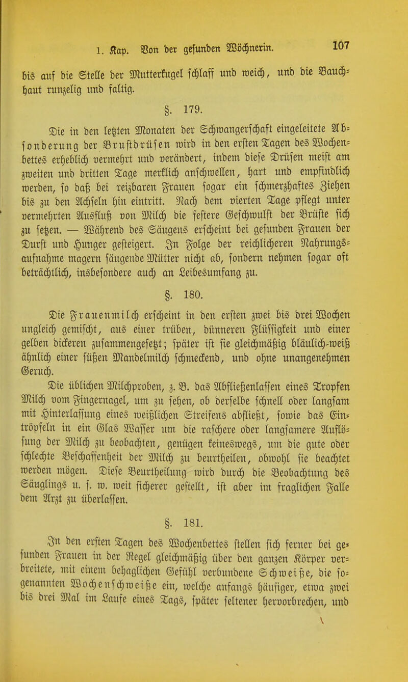 1. Äop. SSon ber gcfunben SBöci^ncrin. m auf bie ©teile ber mutkxhiQd fc^Iaff unb rocic^, unb bie muä)-- ^aut ninjelig imb faltig. §. 179. ®ie in ben testen SKonaten ber Sciiroangerfd^aft eingeleitete 216* fonbernng ber «Bruftbrüfen roirb in ben erftenSlagen be§2Bod^ett= t)ette§ ex^tUiä) rermel)rt unb üernnbert, inbem biefe 3)nifen meift am gnjeiten unb britten Sage merflic^ anfc^raellen, l)art unb empfinblic^ rcerben, fo ba^ bei reizbaren grauen fogar ein fd^mergfiafteS 3iel)en bis gu ben Sl^feln l)in eintritt. 9]ac^ bem üierten Sage pflegt unter cerme^rten 2lu§ftuB ron Mlä) bie feftere ©efd^raulft ber SBrüftc fid^ ju fe^en. — 2öäf)renb beg 6äugeug erfd^eint bei gefunben grauen ber S)urft unb ipunger gefteigert. golge ber reiclilic^eren 3fial)rung§s aufnal)me magern fäugenbe 3Jiütter nid^t ab, fonbern nelimen fogar oft beträ^tlid^, inäbefonbere aud; an Seibeäumfang ju. §. 180. SDie grauenmilc^ erfcfieint in ben erften jraei bis brei2Bo(^en ungleich gemifd^t, au§> einer trüben, bünneren glüfftgfett unb einer gelben bideren äufammengefe|t; fpäter ift fie gleidimä^ig bläulicfi-roeiB äl)nlic^ einer fü^en 3Jianbelmild; fd^medenb, unb oline unangenel)mett ©eruc^. S)ie übliä)tn 3Jii^proben, j. 35. ba§ Slbflie^enlaffen eines Kröpfen Mil^ vom Fingernagel, um ju fel)en, ob berfelbe f^neH ober langfam mit ^interlaffung eines raei^lid^en ©treifenS abfliegt, foroie baS ©in* tröpfeln in ein ©laS 2öaffer um bie rafc^ere ober langfamere 3lup- fung ber 3)aicf) gu beobad^ten, genügen feineSroegS, um bie gute ober fd^lec^te 58efd)affenl)eit ber mi^ ju beurtlieilen, obit)ol)l fie beaii^tet roerben mögen. ®iefe S3eurtl)eilung mirb burc^ bie «öeobaditung beS Säuglings u. f. ra. meit fieserer geftettt, ift aber im fraglid^en galle bem Slrjt gu überlaffen. §. 181. ^n ben erften Sagen beS aBo(|enbetteS fteHen fic^ ferner bei ge» funben grauen in ber Siegel gleid^mäfeig über ben gangen Körper t)er= breitete, mit einem bel)aglic^en ®efül)l üerbuubene ©diraeiBe, bic fo-- genannten Sßod^enfc^raeif^e ein, meld;e anfangs Ijöufiger, etraa jmei bis brei mi im Saufe eines SagS, fpäter feiteuer l)erüorbred;en, unb