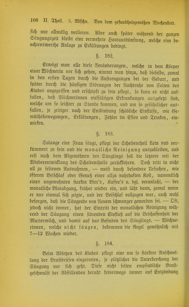 fic^ nur namolig t)erlievert. Stbcr quc^ fpötcr TOtt()renb ber ganjen eciugitugSäeit bleibt eine reiineJirle .^ontan^bünftung, rael^e eine be^ ac^len^roertJie Sfniage gu erfaltungen bebingt. §.. 182. ®rn)ägt man aÄe biefe SSeränberungen, roeldie in bem töiijer einer SOSöc^nerin oor fid; geJ)en, nimmt man fiin^n, bafe biefelbe, ^umat in ben erften ^agen burd; bie 2lnftrengungen bei ber ©eburt, unb fpäter bnrc^ bie läufigen Störungen ber dlaä)txu\)e oon ©eiten be§ ^inbe§ angegriffen unb erfdiöpft §u fein pftegt, fo fann e§ mä)t auf= fatten, ba^ 2ßö($nerinnen t)ielfä(tigen grfranfungen au-Jgefe|t finb, meldte um fo leii^ter 5u ©taube fommen, unb um fo gefäljrlic^er au^^ fatten, je zeitiger nad^ ber ©ntbinbung fd^äblic^e ©inflüffe, mie ©e= mütt)§ben)egungen, (grfaltungen, ^etiler im ©ffen unb SSrinfen, ein= lüirfen. §. 183. ©olange eine g^rau fängt, pffegt ber ©d;eibent|eil flein nnb oer- fümmert gn fein unb bie monatlidje DUinigung au^jubteiben, unb erft nac^ bem Slbgemöbncn be§ ©äuglingS foll bie Ie|tere mit ber Söieberentiüidlung be§ ©c^eibenttieits gurüdfefiren. 5Do(^ tritt in nidjt all ju feltenen Slugnalmen, — meift burc^ befonbere Urfac^en, roie öfteren öeifd;laf ober ®enu§ einer attju naf)rt)aften ^oft, namentüd) eineg ungeraotinten ftarfen Söier'fv ^affee'g u. bgl »eranla^t, — ber monatli(^e ^Blutabgang, früher mieber ein, unb täfet bann, jumal raenn er nur einmal fid; geigte, nnb ber 33eifd)Iaf -DoEgogen mar, audj mi)l beforgen, ba§ bie ©äugenbe non Dceuem fd^manger geraorben fei. — Dft, jttoä) nic^t immer, l)at ber Eintritt ber monatlichen Sieinigung iüälj= renb ber ©äugung einen ftörenben ©nfluB ouf bie 33e)d;affenl)eit ber 3}iuttermitd;,. unb bamit auf ba§ ^efinben besi ©äugltug?. — 9Böd;ne= rinnen, meldte nic^t fangen, befommen bie Siegel gen)öl)nli(ih mit 7—12 SBoc^en roieber. §. 184. iBeim 2lbfe^en be§ ^inbeg pflegt eine um fo ftärfere 3lnfdjiücl= luug ber 33ruftbrüfen einsulrcten, je plöt^lidjer bie Unterbred)ung ber ©äugung üor fic^ gel)t. ®iefe nic^t feiten empfiublidje 5Bruft= gefdiraulft ber Slbftillenben beruf)t feine'?mcg§ immer auf ©ntgünbung