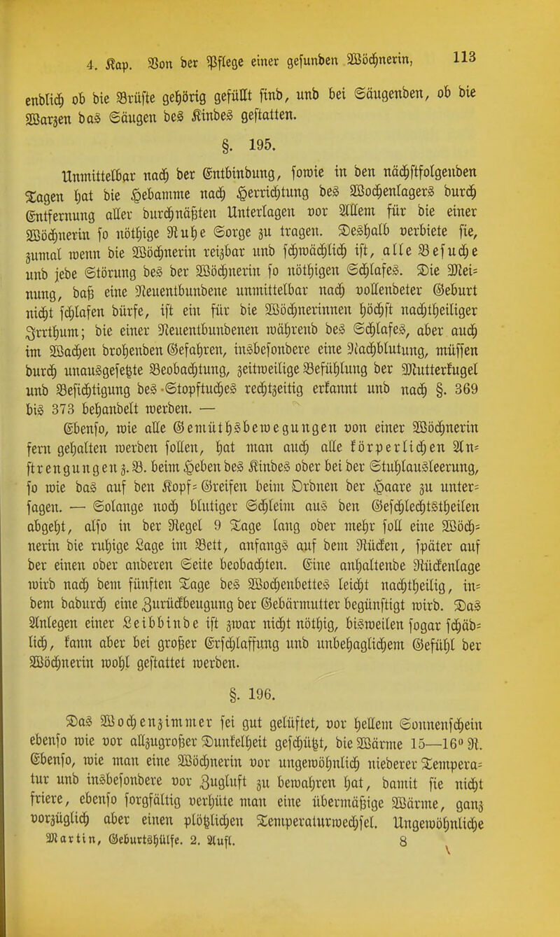 4. Äap. S3on ber ^fteße einer gefunben äßöd^nerin, enblic^ ob bie Prüfte ge^iörig gefüttt ftnb, unb bei ©äugenben, ob bie Sßargen bas ©äugen beS Äinbe^ geftatten. §. 195. Unmittelbar na(^ ber ©ntbinbung, foroie in ben näd^ftfotgenben 3:agen tjat bie Hebamme mä) ^errid^tung beg moä)enlaQtx^ bur(^ Entfernung aller burc^näfeten Unterlagen üor Stttem für bie einer SBöc^nerin fo nötl)ige SRu^e ©orge gu tragen. ®e§l)alb oerbiete fie, gumal raenn bie Sööc^nerin reizbar unb fd^raäc^lid^ ift, alle ^efud;e unb jebe ©törung be§ ber Sßö^nerin fo nötl)igen ©d^lafeg. 3)ie 3)tei= mmg, baB eine SReuentbunbene unmittelbar nad^ uottenbeter ©eburt nic^t fd;lafen bürfe, ift ein für bie SBöc^nerinnen t)öd^ft nad;tf)eiliger ^n:tl)um; bie einer 5Reuentbunbenen raälirenb be§ ©c^tafeg, aber oud^ im Söa(^en brolienben ©efaliren, inäbefonbere eine 9iac^blutung, müffen bur(^ unau§gefe|te Beobachtung, jeitmeilige Sefülilung ber 3)lutter!ugel unb «öefi^tigung be§ •©topftud;e§ red^tgeitig erfonnt unb nac^ §. 369 big 373 belianbett werben. — gbenfo, roie atte ®emütl)§betoegungen oon einer Sßöd^nerin fern gel)alten raerben follen, l)at man aud) alle förderlichen Stu- ft r engung eng. 33. beim^ebenbeg ^inbeg ober bei ber ©tul)lau§leerung, fo roie ba§ auf ben ^opf = ©reifen beiui Drbneu ber |)aore ju unter= fagen. — ©olange noi^ blutiger QiiUim auS ben @efchle(^t§tl)eilen abgel)t, alfo in ber Siegel 9 ^age lang ober mel)r fott eine 2Böch= nerin bie rul)ige Sage im Bett, anfangs auf bem Stüden, fpäter auf ber einen ober anberen ©eite beobad)ten. ©ine anl)altenbe 9tüdenlage mirb nad; bem fünften ^age be§ 2öod;enbetteg leidet nad;tt)eilig, in= bem baburc^ eine 3nrüdbeugung ber ©ebärmutter begünftigt wirb. 5Dag Slnlegen einer Seibbinbe ift äraar nic^t nötl)ig, bi§n3eilen fogar fchäb:= lieh, fa^ti ober bei großer @rfd;laffung unb unbehaglichem ©efühl ber 2Bö(^nerin n)ol)l geftattet raerben. §. 196. 5Da§ Söochenjimmer fei gut gelüftet, t)or l)ellem ©onnenfc^ein ebenfo raie vox ari5ugrof3er $Dunfelheit gefchü^t, bieSCBärme 15—16» 91. ©benfo, raie man eine a!Söd;nerin vox uugeraöhntidh nieberer S:empera= tur unb ingbefonbere cor 3ugluft gu beraaliren i)üt, bauiit fie nitiht friere, ebenfo forgfältig uerljüte man eine übermäßige SBärme, gauj üoräügli^ aber einen plö^lid;en ^emperalurraed;fel. Ungeraöhnlidje