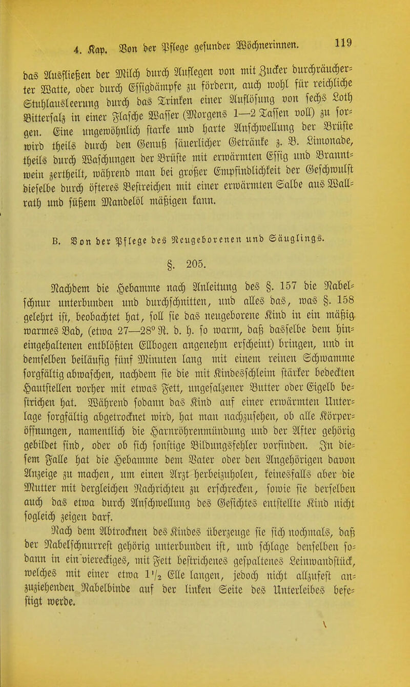 baä aiuSjlicBcn bcr 3)ZiIc^ biir(J^ miftegen ron mit 3u(Jer burc§rdu^er= tcr Sßattc, ober burd; ©ffigbnmpfe 311 förbern, anä) für xem^ ©tiifilavisleerung burc?^ baS %xmUn einer 3luflöfitng t)on fec^§ Sott) iBitterfalä in einer glafc^e SSaffer (3Korgen§ 1-2 3:affen t)ott) for= gen. @ine nngeraöfmüd) ftarfe unb ^arte 2Md)tüettung ber Srnfte joirb ItieiB bnrd^ ben @enuB fäneiiidjer ©etränfe 5. 33. Simonabe, ttieifö burc^ SBafd^ungen ber 93rüfte mit ermärmten ©ffig unb 93rannt= raein gertiieilt, mötirenb man bei großer @mpfinblid)feit ber ®ef(|roulft biefelbe burd; öftere^ ^Beftreidjen mit einer erraärmten ©albe au§> SKatt^ rot^ unb fü^em Manbelöl mäßigen fann. B. Sßon ber ^pflege be§ 5Reuge6orenen unb ©äugringä. §. 205. ^aä)htm bie «Qebamme nac^ Slnleitung be§ §. 157 bie SRabel* f(^nur unterbnnben unb burdjfc^nitten, unb alles ba§, voa§> §. 158 gelefirt ift, beobachtet ^at, fott [ie baS neugeborene Ä in ein mä§ig. roarmeg Sab, (ettoa 27—28° 91 b. fo marm, ba^ baäfelbe bem f)in= eingefialtenen entblößten ©ttbogen angenel)m erfd;eint) bringen, unb in bemfclben beiläufig fünf 3Jiinuten lang mit einem reinen ©c^mamme forgfältig abmafc^en, naii^bem fie bie mit ßinbeäfdileim ftärfer bebedten ^autfietten rorlier mit etraa§ j^ett, ungefaljener Sutter ober ©igelb be- ftric^en l)at. 2ßäf)renb fobann ba§ Äinb auf einer ermärmten Untere läge forgfältig abgetrodnet rairb, l)at man nac^äufef)en, ob alle ^örper= Öffnungen, namentlich bie .garnrö^renmünbung unb ber Slfter gefiörig gebilbet finb, ober ob fi(^ fonftige 93ilbungSfetiler yorfinben. Qu bie= fem galle l)at bie Hebamme bem SSater ober ben 3lngel)örigen bat)on Slnjeige gu mad^en, um einen Slrgt lierbeijuliolen, feineSfattS aber bie 3Jlutter mit berglei($en 9Radjrid)teu §u erfd^reden, foiuie fie berfelben anä) ba§ etraa burd; 2lnf(iroellung be§ ©efid^teä entftellte ^linb nid^t fogleid^ geigen barf. 3la<i) bem 2lbtrodnen beS 5!inbe§ überzeuge fie fid; nod;mal!3, baß ber ^iabelfc^nurreft gel)örig unterbnnben ift, unb fc^lage benfelben fo^ bann in ein'rieredigeg, mit ^ett beftrid)ene3 gefpalteneä Seinmaubftüd, raelc^eä mit einer etrca l'/j eUe langen, jebodj nid;t attgufeft an= gugielienben 3f?abelbinbe auf ber linfen ©eite beö Unterleibes befe= fügt werbe. \