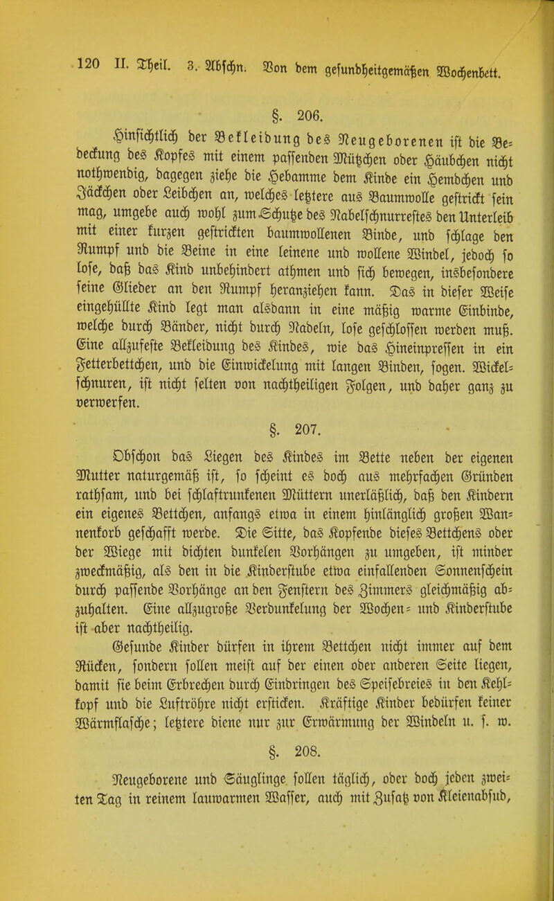 §. 206. .W^tH($ ber Sefleibung bc§ gfjeugeborcncn ift bic 53c= becEuttö be§ ^opfeg mit einem paffcitben midien ober <päubc^en nid^t notfiraenbig, bagegen gieJie bie Hebamme bem Äinbe ein «pembc^en unb ^ää^en ober Seibc^ien an, raelc^eg Ie|tere aus «gaumrootte geftricft fein mag, umgebe au(J^ m^)l äumi5cf)u|cbcg DZabelfc^nurrefteg ben Unterleib mit einer furjen geftridten baummoUenen SBinbe, unb fc^tage ben Stumpf unb bie Seine in eine leinene unb roollene 2öinbel, jebod^ fo lofe, baB ba§ Äinb unbeJiinbert atJimen unb fic^ beroegen, inSbefonbere feine ©lieber an ben $Rumpf Iieransielien fann. S)a§ in biefer SBeife einget)üHte ^inb legt man aföbann in eine mäfeig raarme ©inbinbe, meldte burc^ 58änber, nic^t burc^ 9^abeln, lofe gef(|loffen merben mufe. @tne attäufefte 33efteibung be§ MnbeS, raie ba§ |)ineinpre[fen in ein getterbettd^en, unb bie ginroicEelung mit langen Sinben, fogcn. 2öidfel= fdfinuren, ift nic^t fetten oon nad^tfieiligen folgen, unb baJ)er ganj üerroerfen. §. 207. DbfdC)on ba§ Siegen be0 ^inbeS im 58ette neben ber eigenen 3Kutter naturgemäß ift, fo fd^eint el bod^ aug metirfad^en ©rünben rattifam, unb bei fd^laftrunfenen 3Jiüttem unerläßlid^, baß ben ^inbem ein eigenes SBettc^en, anfangs etroa in einem l^inlänglic^ großen 2Ban= nenforb gefc^afft merbe. ®ie ©itte, ba§ ^opfenbe biefe§ S8ettc^en§ ober ber 2Biege mit bid^ten bunfelen S3or|ängen ju umgeben, ift minber gmeclmäßig, al§ ben in bie Äinberftube eitoa einfattenben ©onnenfd^ein burc^ paffenbe 3Sort)änge an ben genftern be§ gleid^mößig ab= jufialten. ©ine aHjugroße 2?erbunfetung ber 9Ö0(^en= unb ^inbcrftube ift ober na(^tf)eiüg. ©efunbe Minber bürfen in ifirem 58ettc^en ni^t immer auf bem Slüden, fonbern foUen meift auf ber einen ober anberen 6eite liegen, bamit fie beim (^xbvtä)en burd^ ©inbringen be§ ©peifebreieö in ben Äe{)t= fopf unb bie Suftröf)re nidf;t erfticfen. kräftige ^nber bebürfen feiner 2öärmf[afd^e; le^tere biene nur jur ©rraärmung ber SBinbeln u. f. ro. §. 208. 5Rcugeborene unb 6äuglinge follen täglidf;, ober bocfj jcbcn sraci^ IcnSCag in reinem lauwarmen Söaffer, aud^ mit^ufa^ ron ilteienabfub.