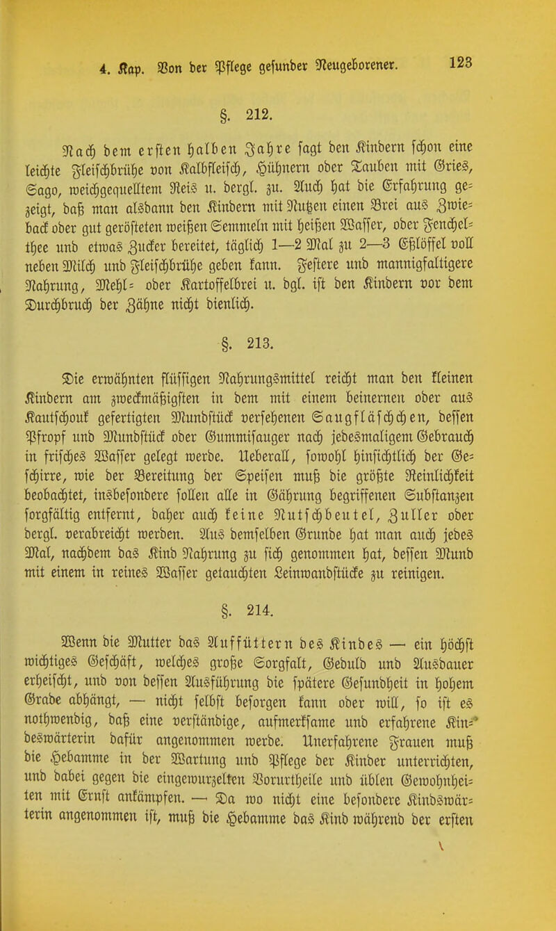 §. 212. 3flad^ bcm crftcn Iialben ;3a{)rc fagt bcn «ern [(i^on eine leichte %k\^ä)hnü)t von Mbfleifc^, .^üfinern ober XauUn mit ®rie§, 6ago, toeic^geqiieHtem 9lei§ u. bergl. ju. 2Iud) ^at bie ©rfa^rung ge^ ^eigt, bafe man dsbann ben »ern mit 3hi|en einen 33rei au§ 3raie= lad ober gnt geröfteten meinen ©emmeln mit l^ei^en 2Baffer, ober genc^el^ ti)ee nnb etrcaS ^udfer Bereitet, täglidj 1—2 ml jn 2—3 gfelöffet rott neben mH^ nnb gleifd^brü^e geben fann. geftere nnb mannigfaltigere mi)xmQ, Ttef)l'' ober Kartoffelbrei n. bg(. ift ben Äinbern ror bem 5Dur(|bmd^ ber Qäi)M nic^t bienüc^. §. 213. S)ie ermölinten flüffigen Sfiatirungämittet reicht man ben Keinen 5linbern am groecfmä^igften in bem mit einem beinernen ober au§ Kaut[(|on! gefertigten SJiunbftncf üerfel^enen ©angfläfc^(^en, beffen ^Pfropf nnb 3)innbftncf ober ©nmmifanger nac^ jebelmaligem ©ebraucJ^ in frif(|eS 2Baffer gelegt merbe. lleberall, foroofil pnfit^tlic^ ber @e= fc^irre, roie ber ^Bereitnng ber ©peifen mn^ bie größte 5ReinIi(^feit beobachtet, inSbefonbere follen alle in ©äl^rung begriffenen ©ubfianjen forgföltig entfernt, ba^er aud^ feine ^f^utfc^bentel, ^wUer ober bergl verabreicht raerben. SInS bemfelben ©rnnbe i)at man auö) jebeS 3Jlal, nac^bem ba§ Kinb 5Rat)rnng fic^ genommen t)at, beffen SSJiunb mit einem in reines SOßaffer getau(J§ten Seinmanbftücfe jn reinigen. §. 214. 5E3enn bie Mntter ba§ ainffüttern be§ KinbeS — ein pc^ft n)i(^htige§ ©efcEiäft, roelc^eg gro^e ©orgfatt, ©ebntb unb 2lu§baner erf)eif(^t, nnb von beffen Slugfn^rnng bie fpätere (Sefnnbtieit in f)o^em ©rabe abt)ängt, — nid^t felbft beforgen fann ober roitt, fo ift e§ not{)roenbig, bafe eine rerftänbige, aufmerffame unb erfahrene Mn^ begroärterin bafür angenommen werbe. Unerfaf)rene grauen muB bie Hebamme in ber SBartung nnb «pflege ber Kinber unterrid^ten, unb babei gegen bie eingeiourjelten 25orurt£)eile unb üblen ®eraof)nf)ei= len mit ©ruft anfämpfen. — S)a wo md)t eine befonbere KinbSraär= lerin angenommen ift, muB bie Hebamme baS Äinb raäfirenb ber erften