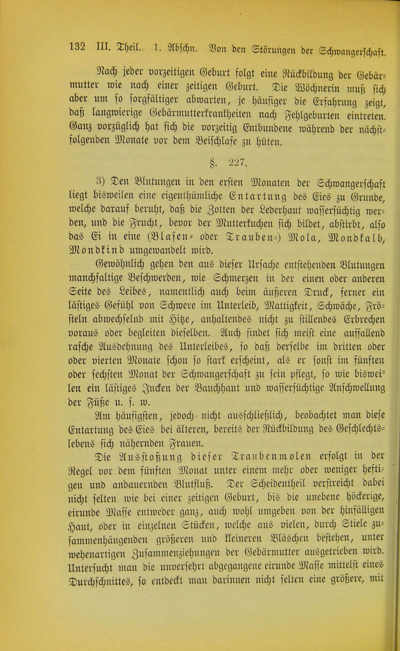 maä) ieber t)0V5eiti9en ©eburt folgt eine 3lüdbi(bung ber ©ebor^ tnutter roie md) einer zeitigen ©eburt. 3)ie 2BM;nerin niujj fic^ ober um fo [orgfältiger abroarten, je (läufiger bie (Srfa^rung jeigt, bafe taugwierige ©ebärniutterfronüfieiteu mä) ^ellgeburteu eintreten' ©ans ^Jorjügli^ i)at fid; bie Dor^eitig ©utbunbene luätirenb ber näd^ft^ fotgenben WlomU vox bem Söeifd;lafe p (lüteu. §. 227. 3) 3)en 58tutungett in ben erften SSJlonaten bcr e^raangerfc^oft liegt biöroeilen eine eigenl{)ünilid;e ©ntortung be^ @ie§ ju ©nmbe, TOelc^e barauf berut)t, baB bie Rotten ber Seberi;aut raafferfnd^tig mv- ben, unb bie grud^t, beüor ber 3)hitterfuc^en fic^ bilbet, abftirbt, dfo ba§ @i in eine (Olafen-- ober Srauben^) 9)iolo, SOfionbfaüv 3JionbHnb umgeroanbelt wirb. ©eiDötintid; gelien ben aus biefer Urfac^e entftel)euben Blutungen manc^faltige öefd;n)erben, loie ©d;meräen in ber einen ober anberen ©eite beS ßeibeS, nautentlid; aud; beim äußeren $Drud, ferner ein läftigeS ©efüf)l oon Sdjroerc im Unterleib, Mattigfeit, ©c^raäc^e, grö- ftetn abroe(i^felnb mit ^i^e, anlialtenbes nidjt gu ftillenbeS ®rbre(^en üorauS ober begleiten biefetben. 2luc^ finbet fid; meift eine auffaEenb rafd^e Slulbe^nuug beS Unterleibes, fo bafe berfelbe im britten ober ober vierten 3)lonate fc^on fo ftarf erfd;eint, als er fonft im fünften ober fed;ften Momt ber (5djn)angerfd)aft ju fein pflegt, fo wie bisroei^ len ein läftigeS Qnden ber 93audjl)ant unb raafferfüdjtige 2lnfd;raellun9 ber güf3e u. f. m. 2lm l)äufigften, jebod;. uic^t ttuSfd)lie§lid;, beobad;tet man biefe (Entartung beS ßleS bei älteren, bereits ber 9^üdbilbung bes ©efc^lec^tS- lebenS fid; nötiernben j^^rauen. 5Die 3luSfto§ung biefer Slraubcnmolen erfolgt in ber Siegel vox bem fünften 33Zonat unter einem mcl;r ober raeniger liefti- gen unb aubauernbeu 33lutfluf3. S)er ®d;eibenll;eil üerftreid;t babei uid;t feiten luie bei einer zeitigen ©cburt, bis bie unebene l)öderige, eirunbe 5DJafie cnliocber gaiis, aud; mo^l umgeben Don ber l;infülligen ^aut, ober in ciujclneu ©türfcn, iucld;e aus üielcn, burd; Stiele ^w- fammen^ängenben gröfieren unb fleiuercn 33läsd;cn beftetien, unter wellenartigen 3ufammeu3tel;ungen ber ©ebärmuttcr ausgetrieben luirb. Unterfud;t man bie unuerfel;rt abgcgougcue eirunbe 3)taffe mittelft eines ®urd;fd;nitteS, fo entbedt man bariunen nid;t feiten eine größere, mit