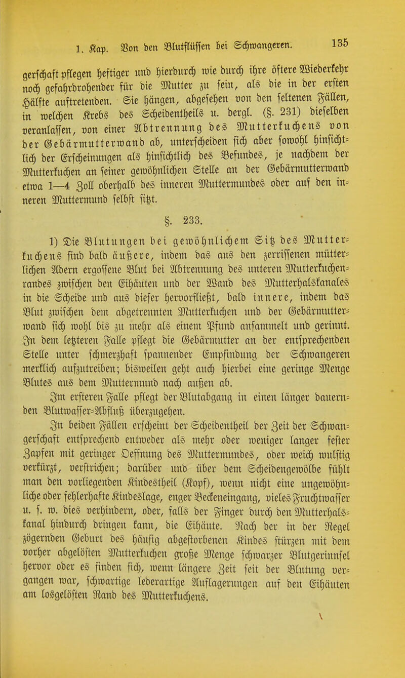 gcrfiä^aft pflegen Jicfttger imb ^)^crbllrd^) wie bur^ iiire öftere Söicberfetir no^ gcfa{)rbro!)enber für bie SUluttcr 311 fein, at§ bie in ber crften liälfte auftretenben. @ie I)ängen, abgefeJien t)on ben feltencn pUen, in welchen Äreb§ bcs @^eibent{)cil§ u. bergl. (§. 231) biefelben manlaffen, von einer 3lbtrennnng beS 3«utterfnd^enS t>on ber ©ebärmntterraanb ab, nnterfc^eiben fic^ aber foTOO^l i)m^i6)U liä) ber ©rfc^einungen als fiinfi^tKd) beS «öefunbcS, je nac^bem ber gjlntterfu^en an feiner geiüi3J)nIic^en ©teile an ber ©ebärntutterinanb etiüa 1—4 30a oberfialb be§ inneren 3Jiuttermnnbe§ ober anf ben in^ neren 3Jluttermnnb felbft fi^t. §. 233. 1) S)ie Blutungen bei geioöiinlid^em 6i| be§ 3Jiutler5 fu^ens finb balb ändere, inbem ba§ an§ ben gerriffenen mütter^ liefen S(bem ergoffene 93Iut bei Abtrennung beS unteren 9)lutterfuc^en= ranbeS jroifc^en ben ©iputen unb ber 3Banb beS 3)tuttert)a(Sfanate§ in bie ©(^eibe unb au§ biefer !)erxiorf[ie§t, balb innere, inbem boS 331ut 3iüifc[;en bem abgetrennten 9Jhttterfu(|en unb ber ©ebärnuitteri raanb fi(j^ rao^l bis ju nielir a(§ einem ^funb anfommelt unb gerinnt, ^n bem te|teren g^alle pflegt bie Gebärmutter an ber entfprei^enben ©teHe unter f(^mer3t)aft fpannenber ©mpfinbung ber ©diraangeren mtxiliä) aufzutreiben; biSioeilen gei)t auc^ t)ierbei eine geringe 3Jlenge SluteS aus bem 9}inttermnnb naä) aufeen ab, i^m erfteren ^^alle pflegt ber SBIutabgang in einen länger bauern- bcn 58hitn)affer'3lbf(u^ überjugelen. beiben gälten erfii^eint ber ©c^eibent^eit ber Q^^t ber ©d;raan= gerfc^aft entfprecf;enb entmeber als met)r ober weniger langer fefter Rapfen mit geringer Deffnung bes äliuttermunbeS, ober roei^ wnlftig mxtnx^t, rerftric^en; barüber unb über bem ©c^eibengeroölbe füf)lt man ben üorliegenben l^inbeStfieil (^lopf), meun ni^t eine ungeroöl)n= licfie ober fel)ler^afte tinbeSlage, enger 33ecleneingang, üieleSgruc^traaffer u. f. ro. bies oerf)inbern, ober, falls ber ginger burd; ben 5mutter|als= fanal l)inburc^ bringen fann, bie ©liäute. $Rad; ber in ber JRegel gögernben ©eburt beS häufig abgeftorbenen ÄinbeS ftürgen mit bem oorfier abgelöften 3Jlutterfuc^en gro^e 2Jlenge fc^raarger 93lutgerinnfel l)crt)or ober es finben fidj, menn längere 3eit feit ber S8lutung üer= gangen mar, fc^martige leberartige Sluflagerungen auf ben ©i^äuten om loSgelöften 9lanb beS 3Jlutter!ud)enS. \