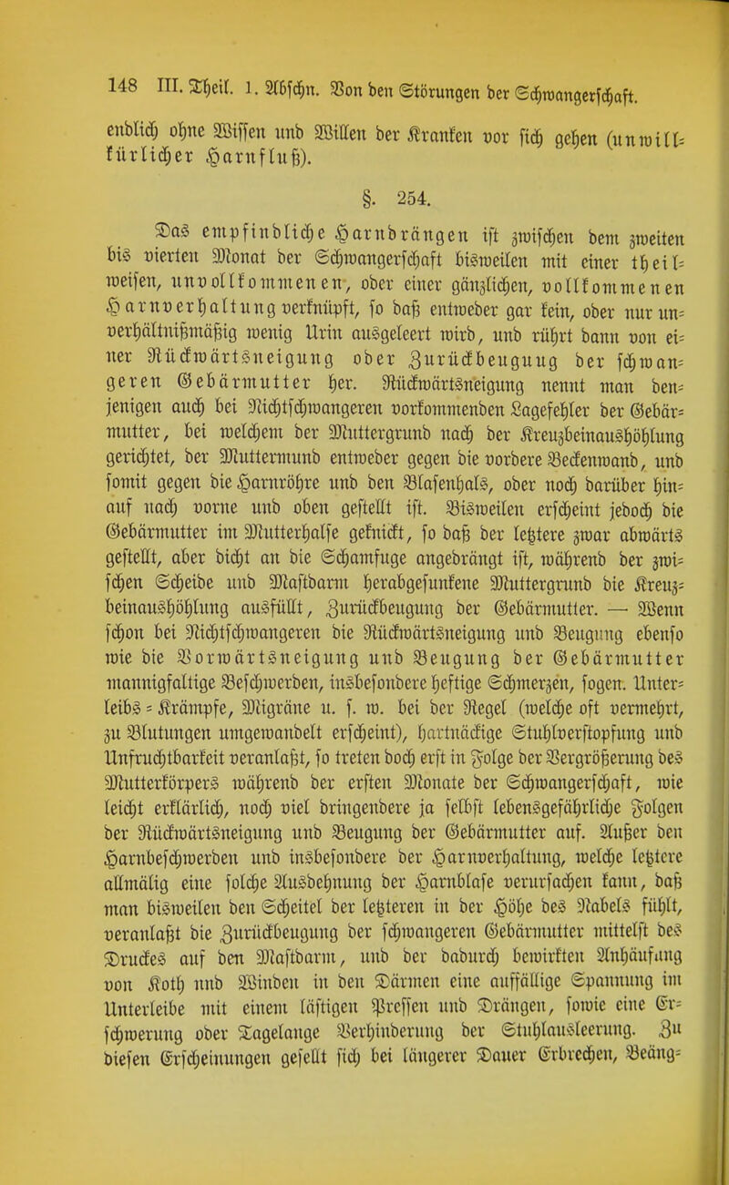 cnblicfj ot)ne 3ßiffen imb SBitten ber ^xanM vox ge^en (unraiir- §. 254. S)a§ empfinblidje ^ornbrängen ift gwifc^en bem sroeitcn bi§ t)ierlen 9)^onQt ber ©c^raangerfc^aft bi§roeUen mit einer tt)eit= TOeifen, uuüonfommenen, ober einer gänslic^en, t)onfommenen §arnt)ert)aUungt)erMpft, fo baf3 enüceber gar fein, ober nurun= üert)ättni§inäBig wenig Urin auggeleert roirb, nnb riifirt bann üou ei^ ner 9lü(fraärtSneigung ober Surüdbeuguug ber fd[;roan= geren ©ebärmutter i)er. Mcfroärtgneigung nennt man ben= jenigen auä) bei 9li(|tfd;n)angeren t)or!ommenben Sagefel)ter ber @ebär= mutter, bei mlä)em ber 3)hittergrunb nad^ ber ÄreugbeinauS^öJitung gerichtet, ber gjJutternmnb entraeber gegen bie üorbere ^edenroanb, unb fomit gegen bie ^axnx'ö\)xe unb ben 58Iafen^aI§, ober nod; baniber f)in= auf nad^ Dorne unb oben gefteHt ift. 93tgraeilen erfdjeint jebod^ bie Gebärmutter im 3Jlutter]^alfe geMdt, fo ba^ ber legiere jraar abraärti geftellt, aber bid^t an bie ©c^amfuge angebrängt ift, iüäE)renb ber jrci= fd;en ©c^eibe unb 2Jlaftbamt fierabgefunfene 50iuttergrunb bie ^xtu^- beinou§|öt)tung ou^füttt, 3ii^*üdbeugung ber ©ebärmutter. — 3öenn fd^on bei ^flic^tfd^raangeren bie DtüdwärtSneigung unb Beugung ebenfo roic bie SSormärtSneigung unb Beugung ber ©ebärmuttcr monnigfaltige 58efd;merben, inSbefonbere f)eftige ©dfimerjen, fogen. Untere letbg = ilrämpfe, 9}iigräne u. f. ro. bei ber Siegel (meli^e oft r)ermet)rt, äu 33tutungen umgeraanbelt erfd^eint), fjartnädige ©tubfoerftopfung unb Unfruc^tbarfeit üeranla^t, fo treten bod; erft in j^olge ber 93ergrö^erung be^^ SKutterforper» iüät)renb ber erften 3Jionate ber ©d^n)angerfd;aft, lüie leidet erHärlid^, nod; riel bringenbere ja felbft (ebenggefälirlidje ?^oIgcn ber 9iüc£n)ärt§neigung unb S3eugung ber ©ebärmutter auf. Sturer ben ,^arnbefd;roerben unb inSbefonbere ber .^arnüerf)attung, meldte le^tcre ottmälig eine folc^e 2lu§be!)nung ber |)arnblafe x)erurfad;en fanu, bafj man biäroeilen ben ©d;eitel ber Ie|teren in ber $öl;e be§ 9iabel§ füJ)tt, veranlagt bie ^xirüdbeugung ber fd;n)angeren ©ebärmutter mittelft be^? ®rude§ auf ben 93Zoftbarm, unb bei- baburd; berairften 2lnl;äufiing von lott) nnb 2Binbeu in ben 5Därmen eine auffällige ©pannung im Unterleibe mit einem läftigen 5)]reffen unb ©rängen, foiuie eine ®r= fd;roeruug ober 5:agelange ^^er^iuberung ber ©tul)lau^jleerung. Qn biefen erfd;eiuungen gefeilt fid; bei längerer ®auer ®rbred^en, ^eäng^