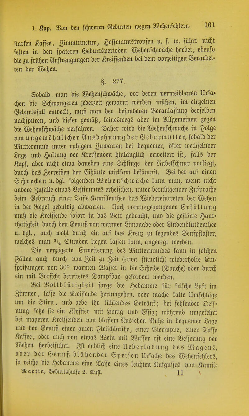 ftarfen Mee, ^immtttnctur, ^offmannelropfen u. f. ra. füJirt ni^t feiten in ben fpäteren ©eburteperioben 2BeJ)enf($ti)äc^e Ijcrbei, ebenfo bie ju frülien SInftrengungen ber Äreiffenben bei bem üorseitigeti 35erarbei^ ten ber SBetien. §. 277. Sobolb man bie SBetienfc^raäd^e, üor beren üernteibbaren Urfa» d^en bie «Sd^TOangeren jebergeit geraarnt roerbcn müfeen, im einjelnen ©eburtgfatt enlbetft, muB man ber befonberen SSeranlaffung berfetben nac^fpüren, unb biefer gemä^, feineSraegS aber im Slllgemeinen gegen bie Söelienfd^tüäc^e »erfahren. SDa^er wirb bie Söe^enfd^raäd^e in ?^-oIgc von ungeroö£)nlic§er SCuibeJinung ber ©cbärmutter, fobatb ber 3Jlultermunb unter ruliigem ^umavkn bei bequemer, öfter medjfelnber Sage unb Haltung ber Äreiffenben f)inlängli($ ermeitert ift, faHä ber Äopf, aber nic^t etroa baneben eine Schlinge ber 9?abeIfcJ^nur vorliegt, burc^ ba§ ber 6iJ)äute rcirffam befämpft. 58ei ber auf einen ©c^reifen u.bgt. folgenben Söe^enfc^raäd^e fann man, roenn nic^t anbere 3ufötte etiua^ 58eftimmte§ erl)eifcf;eu, unter beru{)igenber 3ufprac^e beim ©ebrau^ einer S;affe ^amiUentJiee ba§ SCSiebereintreten ber Sßefien in ber Siegel gebulbig abraarten. 9iad; i'oraulgegangener @rf ältung mu| bie Äreiffeube fofort in bag SBett gebracEjt, unb bie geftörte .^aut^ tJlätigfeit burd; ben ©enu§ üon rcarmer Simonabe ober fiinbenblütbentt)ee u. bgl., aucE) too^I burd) ein auf ba§ i?reu3 ju legenbeö ©enfpflafter, mlä)^§> man Stunben liegen laffen fann, angeregt raerben. ®ie oergögertc ©rmeiterung beg 3}^uttermunbeg fann in foli^ien götten au^ burd^ von 3eit p 3eit (etraa ftünblic^) mieberfiolte din- fpri|ungen von 30° raarmen SBaffer in bie Scheibe (Souc^e) ober burd; ein mit ^öorfidjt bereitetet ©ampfbab geförbert mcrben. Sei SBoüblütigfeit forge bie Hebamme für frifd;e Suft im Bimmer, laffe bie j?rei|fenbe Ijerumgeljen, ober maiibe falte Umf^läge um bie ©tirn, unb gebe it)r füJiIenbes ©elränf; bei feiitenber Deff-- nuug fe|c fie ein ^Ipftter mit ^onig unb ©ffig; mäl;renb umgefel)rt bei mageren ^Ireiffenben ron blaffem Slugfetien ^lul^e in bequemer Sage unb ber ©enuB einer guten gleifc^brüfie, einer Söierfuppe, einer Stoffe Kaffee, ober aud) von etmas 2Bein mit Söaffer oft eine Sefferung ber SBetjen f)etbeifü^rt. ^ft enbtid) eine lieberlabung beS a)Ugen§, ober ber ©enufe bUtienber ©peifen Urfadje bet SBefienfetiters, fo reidje bie Hebamme eine 5taffe einet lcid)ten Slufguffeä üon MniU SKattin, ®ebuvtsr;ülfe 2. aiufl. 11 \