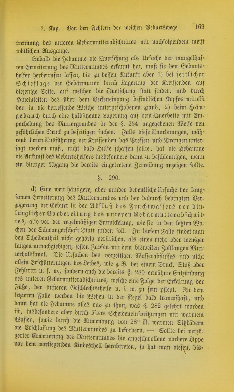 Ircnmmg be§ unteren ß)ebärinutterabf(f;nitteg mit nad^folgenbem meifi töbtlic^en Sluggange. eoMh bie fQehamrm bie Duetfd^ung aU Urfac^e ber mangel{)af= ten ©rraeiternng be§ 2RutterinunbeS erfannt Ijat, muß [ie ben ®eburtg= Reifer F^erkirufeu taffen, bi§ gu befi'en 3ln!unft aber 1) bei feitUdjer ©(ä^ieflage ber ©ebormutter bnr($ Lagerung ber ^reiffenben auf biejenige Seite, auf melc^er bie Duetfc^ung ftatt finbet, unb burd^ ^ineinleiten be» über bem ^ßecfeneingang befinblic^en ^opfeS mittelft ber in bie betreffenbe SBeii^e untergefdjobencn |)anb, 2) beim |)än= gebauc^ burd^ eine J)albfi|enbe Lagerung auf bemÜuerbette mit dm- porfiebung be§ 3Jiuttergrunbe§ in ber §. 284 angegebenen SBeife ben gefäf)rlid)en SDrucf gu befeiligen fuc^en. %a\L§ biefe Slnorbnungen, n)äf)= renb bereu Slugfü^rung ber ^reiffenben baS ^^reffen unb ^Drangen unter= lagt merben muß, nic^t balb |)ülfe fc^affen follte, J)at bie ^ebamme bie Slnfunft be§ @eburt§t)eifer§ inSbefonbere bann gu befc^Ieunigen, roenn ein blutiger Slbgang bie bereits eingetretene ^erreibung anseigen lottle. §. 290. d) ©ine raeit pufigere, aber minber bebenflidje Urfad^e ber lang- famen ©rroeiterung be§ 9)?uttermunbeS unb ber baburc^ bebingten ^ex- gögerung berOeburt ift ber 3lbftu| be§ grud^troafferg vox I)in= längli^er^ßorbereitung bei unteren @ebärmuttcrabfc^nit= teg, alfo cor ber regelmäßigen ©ntroidelung, mie fie in ben legten 2ßo= c^en ber Sc^ioangerfdiaft ©tatt finben foll. ^n biefem gälte finbetman ben (£d^eibent!)eil nid;t gel)örig cerftric^en, afö einen met)r ober meniger langen unnad;giebigen, feften Rapfen mit hm biSrceilen ^oHIangen WluU terliatsfanat. $Die Urfac^en be§ rorjeitigen SBafferabffuffeS finb nid;t allein ©rfd^ütterungen be§ Seibeg, mie «8. bei einem ®ru(f, ©toß ober ge^ttritt u. f. TO., fonbern aud) bie bereits §. 280 erroälinte ©ntgünbung bes unteren Oebärmutterabfd^nitteS, meldte eine golge ber ©rfältung ber Süße, ber äußeren @efd)(e^t§tt)ei(e u. f. ro. au fein pflegt, ^n bem (eiteren gälte merben bie SBefien in ber Siegel balb frampff)aft, unb bann fiat bie .t)ebamme atteS bag ^u ii)un, raaS §. 282 gelet)rt raorben tft, insbefonbere aber burd^ öftere edfieibeneinfpri^ungen mit raarmem Baffer, foroie hux^ bie Slnmenbung oon 28=^ di. marmeu ei|bäbem bte ©rfcfilaffung bes 3JtuttermunbeS gu beförbern. — (SoEte bei »ergö^ gerter erraeiterung be§ ^muttermunbeS bie anqefdf)mottene üorbere Sippe üor bem oorliegenben Äinbeättieil I)crabtreten, fo ^at mon biefeu, biS=