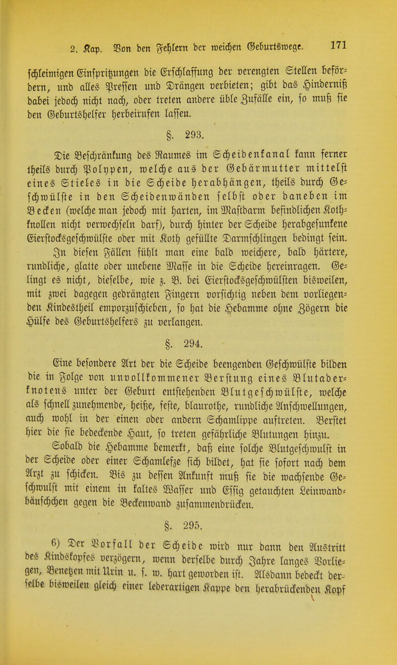 fd^teimtgcn ©infpri^iinsen bie ©rfd^Iaffung ber verengten etellctt beför-- bcrn, imb aHeg «ßreffen utib ©rängen Derbieten; gibt baS §inberm§ bobci jeboc^ nic^t nad), ober Ireten anbere üble S^f^^^ ein, fo mu§ fte ben ©eburlStielfer {)erbeirufen laffen. §. 293. 5) ie «Befc^rönfung be§ $Haunte§ im ©d^eibenfonat fann ferner ll^cilS bnrdf) ^olppen, raeld^e au§ ber ©ebärmutter mittelft eineg ©tickg in bie ©d^eibe l()erabi)ängen, iJieiB burc^ ©c* fdjroülfte in ben ©d^eibenraänben felbft ober baneben im a3ecfen (meldte man jebod^ mit Iiarten, imäRaftbarm befinbli(|en .^olI)= fnotten nid^t üerraecfjfeln barf), burcE) !)inter berSd^eibe I)erabge[unfenc ©terftodEggefd^rcüIfte ober mit üoi^ gefüllte SDarmfc^lingen bebingt fein. biefen %aüen füblt man eine balb roeii^ere, balb l)ärtere, runblid^e, glatte ober unebene 3Raffe in bie Sd^eibe Iiereinragen. ©e^ lingt eg nid^t, biefelbe, rcie 5. SB. bei 6ierftodE§gefc^roüIften bt^roeilen, mit grcei bagegen gebrängten g^ingern t)orfirf)lig neben bem corliegen^ ben Äinbe§tljeil emporgufdiieben, fo t)at bie |>ebammc oljne Bögern bie ^ülfe beg @eburt5l)elfer§ ju verlangen. §. 294. eine befonbere Slrt ber bie ScEieibe beengenben ©efd^mülftc bilben bie in golge ron unroUfommener 33erftung eine§ Shitaber* fnoteng unter ber ©eburt entfteJienben Sßlutgefc^raülfte, meldte a(§ fd^neir 3une{)menbe/{)ei|e, fefte, btanrotlje, runblid^e StnfdCjmeHungen, ttud^ TOo^l in ber einen ober anbern g^amlippe auftreten. Werftet ^ier bie fic bebecfenbe ^aut, fo treten gefäi)rlid^e SÖIutungen fiin^u. eobalb bie Hebamme bemerft, baB eine foldje «ölutgefd^roulft in ber ec^eibe ober einer ed^amlefge fid^ bilbet, ^)at fte fofort nacE) bem STrjt ju fd^iden. «Big ju beffen 2lnfunft mufe fte bie roac^fenbc ®c-- fc^rculft mit einem in Mteg SBaffer unb ©ffig gctaud^ten Seinroanb* bäufc^d^en gegen bie 33edenit)anb äufammenbrüden. §. 295. 6) 3)cr 33orfall ber ©d^eibe rairb nur bann ben 2lugtritt bc3 Äinbgfopfeg rer^ögern, menn berfelbe burd^ ^a^)x^ langeg «ßorlie^ gen, Sgene^en mit Urin u. f. ra. liart gcmorben ift. 2ltgbann bebedt ber^ felbe bigroeilen gleich einer leberarligen Äoppe ben l;erabrüdenben Äopf