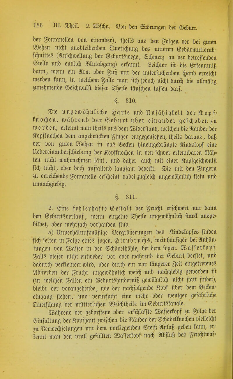 ber %oniamUzn von cinanber), i^tiU aus bcn folgen bcr bei guten m^en mä)t ausBteibenben üuetfc^ung be§ unteren @ebärmutterab= fc^nittes (2Infc^raettung ber ©eburtäraege, ©c^merj an ber betreffeuben ©teile unb enblic^ SBIutabgang) erfannt. Seiciiter ift bie ©rfenntnife bann, wenn ein SIrm ober mit ber unterfud^enben ^anh erreicä^t werben fann, tn raetc^em gatte man ftc^ jebod^ nii^t burd^ bie attmälig june^menbe ©efc^raulft biefer Slieile täufc^en laffen barf. §. 310. ®ie ungeroöiinlic^e ^ärte unb Unfä^igfett berÄopf= fnod^en, roäf)renb ber ©eburt über einanber gefc^oben ju werben, erfennt man tlieife au§ bem Sßiberftanb, welchen bie 9iänber ber ^opf!noc^en bem angebrücEten Ringer entgegenfe|en, t^eifö barauS, boB ber von guten Sßefien in bag Secfen tiineingebrängte ^inbgfopf eine Uebereinanberfd^iebung ber ^opffnoc^en in ben fc^raer erfennbaren 3lai)^ ten nic^t raafirneJimen lä^t, unb basier auc^ mit einer ^opfgefc^roulft ftd^ nid^t, ober boc^ auffallenb langfam bebest. 5Die mit ben gingem iu erreic^enbe ^^^ontaneffe erfc^eint babei jugleii^ ungeioö^nlid^ Kein unb unnachgiebig. §. 311. 2. ®ine fet)lerl)afte ©eftalt ber %xn^t erfc§mert nur bann ben ©eburtSüerlauf, wenn einzelne %^tiU ungen)ö|nlid^ ftartf auäge- bilbet, ober mefirfad^ t)or!)anben finb. a) llnt)eri)äitniBmä§ige 3Sergrö§erungen beS ^inbßfopfeS finbcn fid^ feiten ingoige eines fogen. |)irnbrud^§, weitläufiger bei3lni)äu= fungen von Sßaffer in ber <Sc[;äbeII)öI)Ie, bei bem fogen. Söafferfopf. %aU§> biefer nid^t entmeber üor ober mä^renb ber ©eburt berftet, unb baburc^ tjerfleinert wirb, ober burc| ein vov längerer 3eit eingetretenes Ebfterben ber gruc^t ungeroölmlic^ meid^ unb nachgiebig geworben ift (in welchen pHen ein ©eburtsl)inberni§ gewö^nlic^ nic^t ftatt finbet), bleibt ber üorangelienbe, wie ber nacEifoIgenbe ^opf über bem 93eceen= eingang fte|en, unb üerurfad^t eine melir ober weniger gefälirlid^c auetfc^ung ber mütterlid^en SBeid^tlieile im ©eburtsfanale. 2ßä§renb ber geborftene ober erfd^laffte SBafferfopf ju golge bcr ©infaltung ber^opffiaut jwifc^en bie 9tänber ber ©c^äbelfnod^en üielleid^t ju SSerwed^felungcn mit bem üorliegenben Steife 2lnla{3 geben famt, er= tcnnt man ben prall gefüllten 3Bafferfopf nad^ Slbflufe beS grud[;twof=