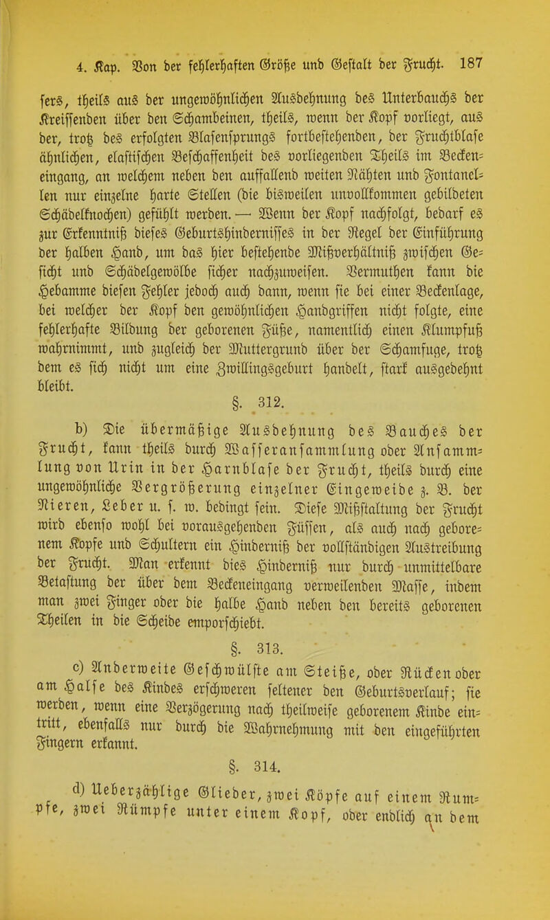 fcrS, lI)eU§ aus ber ungeraöJinlic^en 2tu§be{)nimg be§ llnterBaiid^S ber 5lreiffenben über ben <B^ambemn, trenn ber f opf norüegt, au§ ber, lro| be§ erfolgten SlafenfprungS fortbefte{)enben, ber %xud)Ma\e äl)\\l\ä)en, elaftif^en 58e[c^affen§eit be§ üorliegenben %f)eil§> im 93e(fen= eingang, an rcelc^em neben ben auffattenb raeiten S^äfiten unb Fontanel- len nur einzelne l)arte ©tetten (bie bigraeilen nnrottfommen gebilbeten ©(i)äbeIfnocC)en) gefül)lt merben. — SBenn ber ^opf nacJ^foIgt, bebarf eS jur ©rfenntnife biefeä ©eburtslinberniffeS in ber 9f{egel ber ®infül)rung ber lialben §anb, um ba§ l)ier beftelienbe 3JiiBt)erl)ä(tni^ jraifc^en @e= fid^t unb ©c^äbelgeraölbe fi($er na(^5uroeij'en. 3Sermut^en fann bie Hebamme biefen %e\)kx iebo(^ auä) bann, menn fie bei einer Sedenlage, bei raeli^er ber Äopf ben geroötinlic^en .^anbgriffen nic^t folgte, eine felilerl^afte $8ilbung ber geborenen g^ü^e, namentlich einen MumpfuB TOalimimmt, unb pgleicJ^ ber SOZuttergrunb über ber ©d^amfuge, tro| bem eg fic^ nid^t um eine SraittingSgeburt f)anbelt, ftarf auSgebefint bleibt. §. .312. b) ®ie übermäßige Slugbelinung be§ Saud^eS ber grud^t, fann tlieifö burc^ SBafferanfammlung ober älnfamm^ lung Don Urin in ber ^arnblafe ber gruc^t, tl)eil§ burc^ eine ungeroölnlid^e S3ergröBerung einzelner ©ingeroeibe a ber «Ricren, Seber u. f. xo. bebingt fein. $Diefe äRi^taltung ber grud^t wirb ebenfo molil bei t)orau§ge|enben pffen, aU mä) mä) gebore= nem ^opfe unb ©c^ultern ein |)inberniß ber tjollftänbigen SluStreibung ber Frucht. 3Jtan erfennt bies ^inberniB nur burc^ unmittelbare Selaftung ber über bem iBecfeneingang tjerraeilenben 3Jtaffe, inbem man jmei ginger ober bie lialbe ^anh neben ben bereits geborenen 5tl)eilen in bie ©d^eibe emporfc^iebt. §. 313. c) Slnberroeite ©efd^mülfte am ©teiße, ober gtücfenober am §alfe be§ Äinbeg erfd^roeren feltener ben ©eburtSrerlauf; fie werben, raenn eine SSersögerung nac^ tl)eilrceife geborenem 0nbe ein= tritt, ebenfattg nur burc^ bie Söa^rnelimung mit -ben eingefübrten gingern erfannt. §. 314. cl) Uebergälilige ©lieber, smei jlöpfe ouf einem 9lum= Pfe, aroei 9lümpfe unter einem Äopf, ober enblidf; an bem