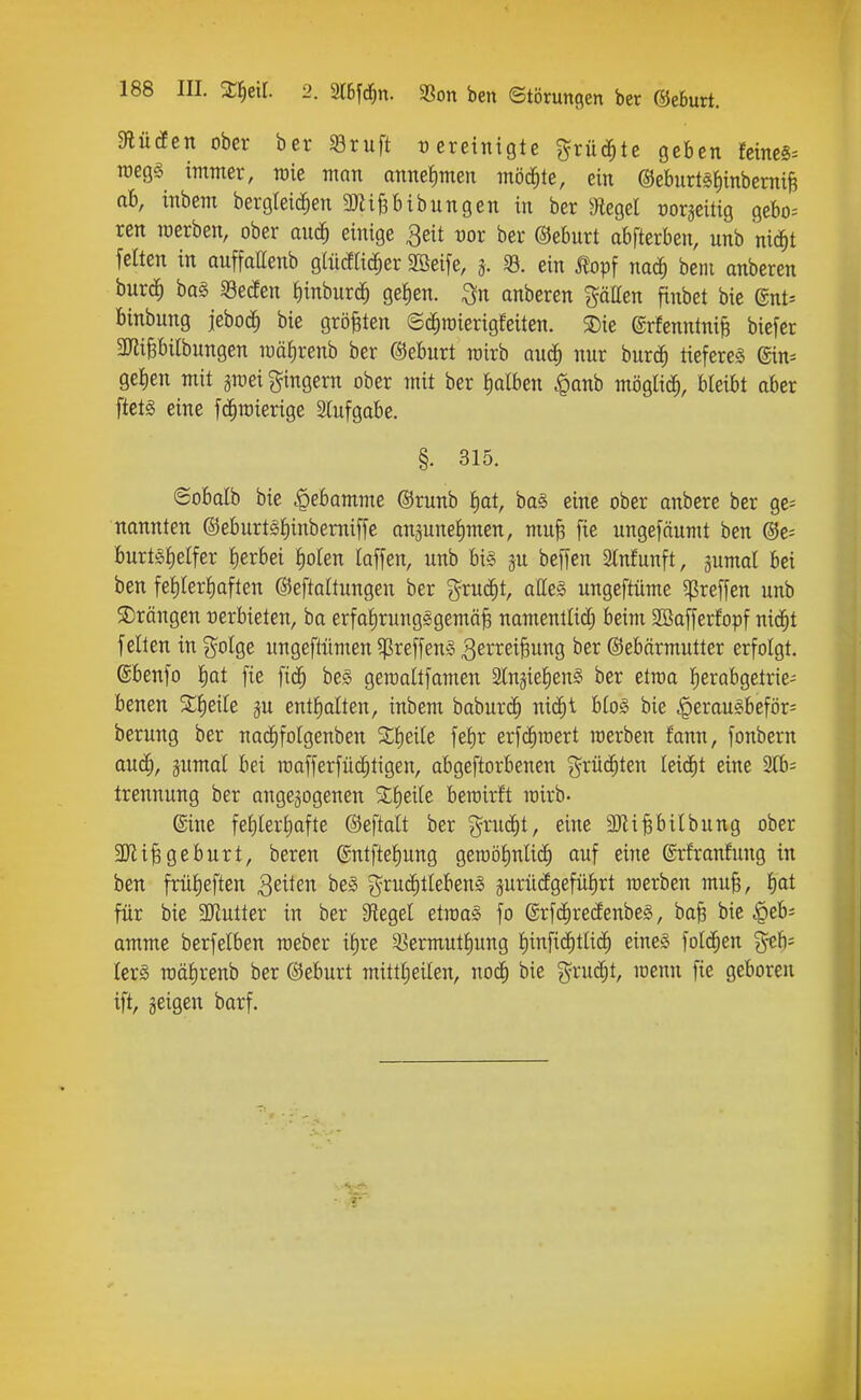 mden ober ber S3ruft tjeretnigte %tüä)te geben feines^ roegg immer, raie man onnef)men möchte, ein @eburtg{)inberniB ab, inbem bergleic^en 3)li&bibungen in ber ^Jtegel rorjeitig gebo= ren werben, ober aiiä) einige 3eit cor ber ©ebnrt abfterben, nnb nic^t feiten in anffaEenb glürflic^er SBeife, j. 33. ein j?opf na^ beni anberen burdf) ba§ ^geden fiinbnrc^ gelien. ^n anberen gällen finbet bie gnt^ binbung jeboc^ bie grö|ten ©c^raierigfeiten. ®ie ©rfenntni^ biefer 2JJi§biIbungen mä!)renb ber ©eburt mirb auc^ nnr bnrc^ tiefereg ©n^ ge!)en mit gmei gingern ober mit ber Iialben ^anb mögli^ bleibt aber ftets eine fd^raierige Slufgabe, §. 315. «Sobalb bie Hebamme ©runb f)at, ba§ eine ober anbere ber gc^ nannten @eburt§f)inbemiffe anjunetimen, mnfe fie nngefäumt ben @e= burtöfielfer f)erbei J)oten laffen, unb big jn beffen 2lnfunft, gumal bei ben fet)Ierf)aften ©eftattungen ber %xuä)t, alle§ ungeftüme ^reffen nnb ©rängen verbieten, ba erfaiirungggemä^ namenllid; beim Söofferfopf nic^t feilen in j^olge nngeftümen ^reffeng 3ßi-i^ßiÖw9 (Sebärmutter erfolgt. @benfo I)Qt fie fic^ beg geraaltfamen Slnjielieng ber etroa l^erabgetrie- benen 2I)eiIe entlialten, inbem babur(^ mä)i blog bie ^eraugbeför= berung ber nac^folgenben %i|^^k fel)r erfc^raert merben fann, fonbern auc^, jumal bei raafferfü(f)tigen, abgeftorbenen grü(j^ten leidit eine 2Ib; trennung ber angebogenen S^Iieile beroirft rairb- ®ine fel)lerl)afte ©eftalt ber ^^rucfit, eine 3JliPiIbnng ober 3Jli§geburt, beren @ntftel)nng geraöfinliii^ auf eine ©rfranfung in ben frii^eften Reiten beg g^rud^tlebeng äuriidgefülirt raerben mufe, I)at für bie SKutter in ber Siegel etraag fo @rf(i)re(fenbeg, ba^ bie .§eb= amme berfelben roeber i^re 93ermntl)ung I)infi(i)tlic^ eineg fold^en ^th- Icrg roälirenb ber ©eburt mittlieilen, noc^ bie grud^t, menn fie geboren ift, geigen barf.