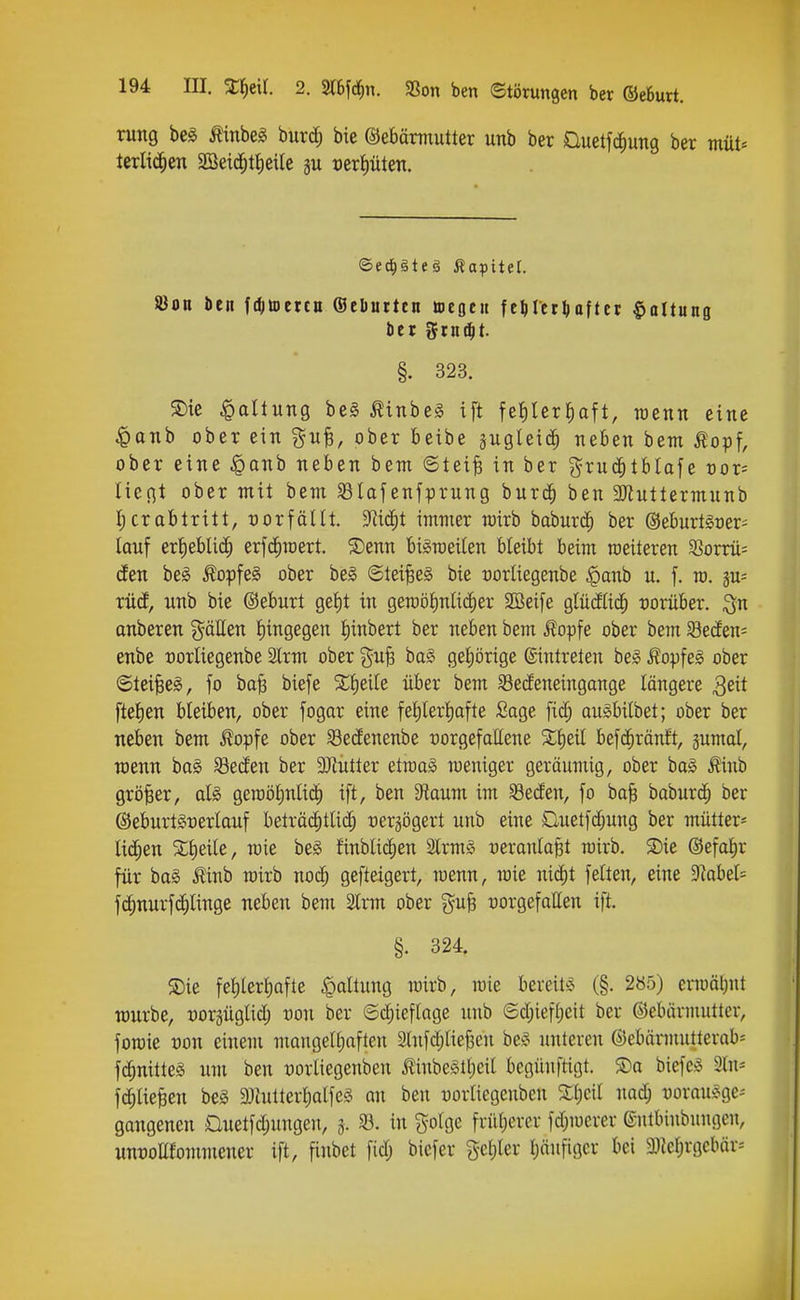rung bei Äinbeg burd; bie ©ebärmutter unb ber üuetfcfiuTig ber müU terlic^en 2ßeic^tl)eile ju certiüten. SBon bcn fd^ttercn ©eliuitcn tteöcit fe^Ietl)oftct $oltung tier ^tn^t. §. 323. S)ie Vollung be§ ^inbes ift fefilerfiaft, roenn eine ^anb ober ein git^, ober betbe gugleic^ neben bem ^opf, ober eine ^anb neben bem ©teife in ber grnc^tblafe oor^ liegt ober mit bem Slafenfprung burc^ ben 3Jiuttermnnb I; er abtritt, t)orfänt. 3^i(^t immer mirb baburd^ ber ©eburtloer^ lauf er{)ebli(^) erfcfiroert. ®enn biSraeilen bleibt beim weiteren 33orrü= den beg ÄopfeS ober be§ Steides bie üorliegenbe §anb u. f. ro. ju- xM, nnb bie ©eburt ge!)t in gemölnlidier 2öeife glüäUd^ vorüber, ^n onberen gäUen fiingegen t)inbert ber neben bem Äopfe ober bem SecEen= enbe oorliegenbe 2lrm ober ^^u^ ba§ geijörige ©ntrelen beg Äopfeg ober ©tei§e§, fo ba|3 biefe %f)tik über bem 33e(feneingange längere ^eit fteJien bleiben, ober fogar eine fet)tert)ofte Sage [id; angbilbet; ober ber neben bem Äopfe ober 93edenenbe vorgefallene 5t{)eil befdiräntt, jumal, roenn ba§ Seden ber 3}tutler etroa§ roeniger geräumig, ober bog ^inb größer, aU geroöJinUd^ ift, ben S^taum im ^eden, fo ba| baburd^ ber ®eburt§t)erlauf beträchtlich üerjögert unb eine Ouetfd;ung ber mütter- lichen %\)^ik, roie be^ finblichen SlrmS üeranlafet roirb. S)ie @efal)r für bag ^inb roirb nod^ gefteigert, roenn, roie nicf)t feiten, eine 9kbel= fchnurfdhlinge neben bem 2lrm ober gu§ vorgefallen ift. §. 324. S)ie fel)lerl)afte Ballung roirb, roie bereite (§. 285) enoäljut würbe, -oorgüglid) oon ber ©(^ieflage unb ©d;iefl)eit ber ©ebärmutter, foroie von einem mangelhaften 2tnfd;liej3en be§ unteren ©ebärmutterob= fchnitteS um ben vorliegenben ilinbe^theil begüuftigt. ®a biefeö 2ln- fchlie^en beg 9jhUterl)alfe§ an ben oorlicgenben Sheil nadj oorauÄge-' gangenen £luetfd;ungeu, 3. 93. in ^olgc früherer fdjroerer ©utbiubungeu, unvoEfommener ift, finbet fidj bicfer g-chler pufigcr bei SDtehrgcbär--