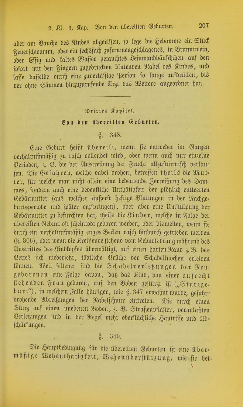 aBer am SSauc^e be§ ^mbe§ afcgeriffen, fo lege bie Hebamme ein ©tü(f geuerfc^toamm, ober ein fec^äfad; gufammengefcfirageTteS, in Söranntroein, ober ®ffig unb Miel SBaffer getauchtes Seinroanbt)äufd;c^en auf ben fofort mit ben gingem jugebrüdten blutenben Dtobel be§ Äinbeg, unb laffe baffelbe huxä) eine äut)erläffige ^erfon fo tange aufbrüden, big ber oI)ne Söumen ^inäuprufenbe 2tr§t ba§ äöeitere angeorbnet t)at. SDritteä Kapitel. S3on ben iidcteiltcit (Seöurtcn. §. 348. eine ©eburt liei^t übereilt, roenn fic entroeber im ©anjen üerl)ältni§mä^ig ju rafd; rottenbet mirb, ober raenn auc^ nur einzelne ^erioben, 33. bie ber Slugtreibung ber ?^rud;t allpftürmifc^ oerlau^ fen. S)ie ®efal)ren, meiere babei brolien, betreffen tl)eilg bie 3)Zut= ter, für roel($e man nid)t allein eine bebeutenbe ^e^^i^ei^ung be§ ©am^ me§, fonbem aud^ eine bebenftidie tlntl)ätigfeit ber plö|li(h entleerten Gebärmutter (au§> raeldier äu^erft lieftige 33lutungen in ber 9kd;ge= burtöperiobe nub fpöter entfpringen), ober aber eine Umftülpung ber ©ebärmutter gu befürchten l)at, tt)eilg bie i?inber, welche in g^olge ber übereiften ©eburt oft fc^eintobt geboren werben, ober bigraeilen, roenn fie burd) ein üerl)ältniBmä|ig engeg Seden rafd; l)inbur(h getrieben werben (§. 306), ober wenn bie Äreiffenbe fteljenb vom ©eburtSbrang roälirenb bei 3lu§tritte§ be§ tinbfopfeg überwältigt, auf einen Ijarten S'tonb g. ^. be§ SSettes fi(h nieberfe^t, töbtli(he SBrüc^e ber ©d;äbelfno(hen erleiben fönnen. SBeit feit euer finb bie ©d)äbelyerle^ungen ber Tun- geborenen eine golge banon, ba^ ba§ ilinb, t)on einer aufredet ftelienben grau geboren, auf ben SBoben geftürgt ift („©turäge= burt), in roeld)em galle pufiger, wie §. 347 ermähnt rourbe, gefalir^ bro^enbe 5lbrei§ungen ber 9^abelf(hnur eintreten. Sie burd; einen ©turj auf einen unebenen Soben, 33. ©tra^enpflafter, oeraulaBten SSerle^ungen finb in ber 9{egel me^r oberflädjlid;e ^autriffe unb 3lb= f(hürfungen. §. 349. Sie |)auptbebingung für bie übereilten ©eburten ift eine über^ mäßige 2Be^entt)ätigleit, 2ßel)enüberftüräung, wie fie bei.