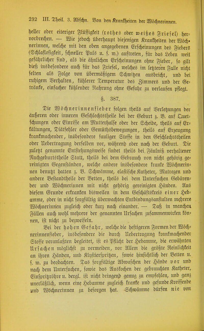 fetter ober eiteriger ^lüffigfeit (rolficä ober raei^eS Driefel) {)er= üorbrecfien. — jcboc^ überl)aupt biejenigen Äranffieücn bcr 2Böc^. nerinnen, toetd^e mit ben oben ongegebenen ©rfd^einnngen be§ f^ieberg (©(J^Iaflofigfeit, fcfmetter ^ulä n. f. ro.) auftreten, für ba§ Seben raeit gefäfirlid^er finb, aU bie äbnlic^en ©rfc^einungen ot)ne lieber, fo giü bieg ingbefonbere and) für ba§ Driefel, mlä)t§ im tc^teren ^aOe nic^t feiten qI§ g-olgc oon übermäßigem Sdjmi^en auSbrici^t, unb bei ru{)igem ?5er{)dten, fül)lerer Temperatur be§ Limmers unb ber ®e= Iränfe, einfacher fü^Ienber ^RaJirung ot)ne ©efa^r gu rertaufen pflegt. §. 387. 3)ie Sßöc^nerinnenfieber folgen tf)eil§ auf 33erle^ungen ber äu|3eren ober inneren ©efc^led^tgtlieüe bei ber ©eburt 5. 33. auf Duet; fÖlungen ober ©inriffe am SRutter^alfe ober bcr «Sd^eibe, tl^eitä auf @r= fältungen, S)iätfetiler ober ©emüt^gberaegungen, tlieils auf ©rjeugung !ranfma(^enber, in^befonbere fauliger ©toffe in ben @efc^led^t§tl)eilcn ober Uebertragung berfelben ror, luälirenb ober nad^ ber (Bebnrt. S)ie 3ule|t genannte entfte^unggroeife finbet tl)eil§ bei gäulniß rerl)altener S^ac^geburtSt^eile ©tatt, tijeM bei bem ©ebraud^ üon mä)t gebörig ge^ reinigten ©egenftänben, loeld^e anbere in§befonbere frante 2Böd^nerin= nen benu|t liatten 3. ©(^mämme, eloftifc^e^at^eter, aJiatrajen unb anbere SBeftanbtlieile ber S3etten, tlieilsS bei bem UnterfucEien @ebären= ber unb 2Sö(J^nerinncn mit mä)t geliörig gereinigten ^änben. 2lu§ biefem @runbe erfranfen bismeiten in bem ©efc^äftsfreig einer $eb= amme, ober in nic^t forgfältig Übermächten ®ntbinbung§anftalten mefirerc 2ßö(^nerinnen gugleii^ ober furj nad) einanber. — ®a§ in mannen gätten auä} rnol)! melirere ber genannten Urfac^en äufammcnrairfen tön- nen, ift ni(^t 3U be^meifeln. aSei ber fiolien ©efafir, meiere bie fieftigeren ^^ormen ber SOßöd;^ nerinnenfieber, in§befonbere bie burd; Uebertragung franfmat^enber ©toffe üeranlaf3ten begleitet, ift e§ 5)3flid)t ber |)ebamme, bie ermähnten Urfachen möglic^ft ju üermeiben, üor Slllem bie größte Sleinlid^feit an iliren .g)änben, unb 5lli;faerfprii^eu, fomie l)infid;tlicih ber Letten u. f. TO. äu beobachten. Sag forgfältige 2lbmafd;cn ber i'pönbe uor unb nad; bem Unterfnchen, fomie ba« 3lu^^fod;en ber gcbraudjten ^atfielcr, @infpriferöf)re u. bergl. ift nid;t bringenb genug jn empfel)len, unb 9an,5 unerläf3lid), menn eine .öebamme jugleidh franfe unb gefunbc Irciffcnbc unb 3Bö(^nerinnen gu beforgen f)ot. ©djmämme bürfen nie von