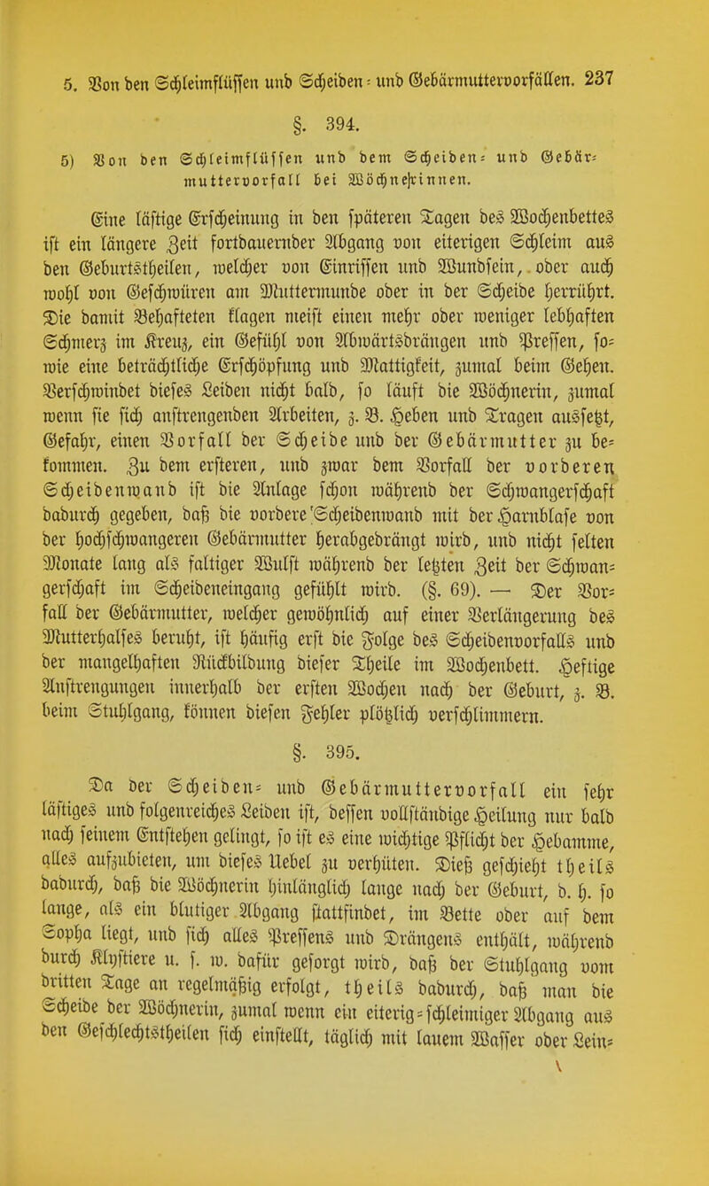 §. 394. 5) SSon ben Sc^teimftüffen unb bem Scheiben-- unb @e6är-- muttenjorfoll Bei 3Q3öd^ne)rinnen. gine (äftige ©rfd^einung in ben fpäteren Slagen be^ 2ßo;^enbette§ ift ein längere ^zxX fortbauentber Stbgang üon eiterigen ©(|teim ani ben ©ebiirtettieifen, raelc[;er »on ©inriffen nnb 2Bnnbfein,. ober and^ TOoi)I üon ©efd^raiiren am a)hittermnnbe ober in ber ©(i^etbe f)errii^rt. S){e baniit Sel^afteten ftagen nieift einen meJir ober roeniger lebtioften ©cf;Tner3 im i^renj, ein ©efiitil uon Stbioärt^^brängen nnb ^reffen, fo= roie eine beträc^trid;e ©rfii^öpfnng unb 3)Zattigfeit, gumal beim ©efien. 9?erf($rainbet bie[e§ Seiben nid^t balb, fo läuft bie SBö($nerin, jumat roenn [ie fic^ anftrengenben 2lrbeiten, 3. §eben unb ^tragen au^fe^t, @efat)r, einen 33orfaU ber ©d;eibe unb ber ©ebärmutter 3U be* fommen. erfteren, nnb sroar bem S3orfalI ber üorbercn ©djeibenmanb ift bie Slntage fd;on mäJirenb ber ©d;niangerf(|aft babur(^ gegeben, baf? bie üorbere'©d;eibenraanb mit ber^arnblafe üon ber Jioc^fc^mangeren ©ebärmntter fierabgebrängt mirb, unb nid^t feiten ajionate long d§ faltiger SBulft roä^renb ber legten 3eit ber ©c^raan- gerfdjaft im ©d^eibeneingang gefüllt roirb. (§. 69). — S)er 33or* füll ber ©ebärmutter, xQzX^tx geraö^nlid; ouf einer SSerlängeiiing be0 3}tuttert)alfe5 berul)t, ift l)äufig erft bie golge be^ @d;eibent)orfaa§ unb ber mangelliaften 9lüdbilbung biefer im SBod^enbett. heftige 2lnftrengungen innerl)alb ber erften SCBodjen nad^ ber ©eburt, 3. SB. beim ©tulilgang, fönnen biefen %^^.^x plö^lidj uerfd^limmern. §. 395. ®a öer @d;eiben^ unb ©ebärmuttertjorfall ein fef)r läftige^ unb folgenreid^eä Seibeu ift, beffen uoEftäubige Teilung nur balb nad; feinem ©ntftelien gelingt, fo ift e^ eine loidjtige ^pfUd^t ber ^lebamme, qUeä aufzubieten, um biefe^> Uebel ju oerf)üteii. SDiejs gefdjiel)t tl)eiU baburc^, ba^ bie ailJöc^nerin tjinlängtid; lange nad; ber ©eburt, b. {). fo lange, al§ ein blutiger 2lbgang flattfinbet, im 58ette ober auf bem Sop^a liegt, unb fic^ alles ^:|]reffeng unb S)rängen§ entt)ält, mäl;renb burd) Ähjftiere u. f. m. bofür geforgt mirb, boB ber ©tul)lgang uom brüten 3:age an regelmäßig erfolgt, tl)eil§ baburd;, ba| man bie Scheibe ber SBödjuerin, gumal roenn ein eiterig = fdfileimiger Slbgang au§ ben @efd)lec^)tstl)eilen fic^ einfteCt, tägli^ mit lauem Söaffer ober Sein»