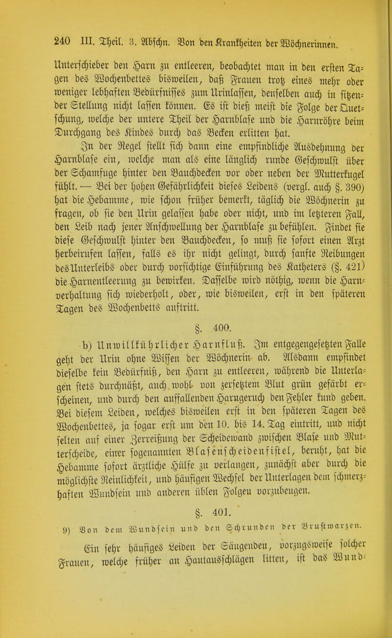 Unterfcf;{eber ben §arn 511 entleeren, beot)ad;tet man in ben erften Xa- gen be5 2iBocf)enbette§ bigraeilen, ba§ grauen tro| eines me{;r ober weniger lebfiaften Sebiirfniffeg gum Urinlaffen, benfeiben aud; in fi^en= ber Stellung nic^t (äffen fönnen. ©1 ift biefi meift bie golge ber Üuet- fc^ung, lüel^e ber untere ber §arnblafe unb bie .^arnröJire beim $Durd;gang be^ MnbeS bnrd; ba§ 33e(Jen erlitten f)at. ign ber Stege! ftettt fid; bann eine empfinblid}e Slusbeljnung ber ^arnMafe ein, iüeld;e man als eine länglid; runbe ©efc^roulft über ber ©c^amfuge l)inter ben 33au^be(fen nor ober neben ber 3Rutterfugel fnl)lt. — Sei ber i)oh^n @efäf)rlid;feit biefeS SeibenS (^ergl. aud; §. 390) ()at bie Hebamme, n)ie f(i^on frü()er bemerft, täglid^ bie 2Böd;nerin gu fragen, ob fie ben Urin getaffeu f)obe ober nic^t, unb im legieren %aiL, ben Seib nac^ jener 2lnf(^raellung ber .^arnblafe 3ubefül)len. ginbet [te biefe @ef($n)utft l)inter ben $8aud;be(fen, fo mu^ [ie fofort einen SCrjt herbeirufen laffen, falls e§ il)r m^t gelingt, burc^ fanfte Sleibungen beSUnterleibs obeu burd; uorfiditige @infü()rung beS ÄatlieterS (§. 42l) bie Harnentleerung gu berairfen. $Daffelbe loirb nötl)ig, luenn bie $arn= t)erl)altuug fid; wieberl)olt, ober, roie biSmeilen, erft in ben fpäteren ^agen beS 2S^od)enbettS auftritt. §. 400. b) U n TO i 11 {■ ü l) r l i d; e r § a r n f l u i ^m entgegeugefe^ten gaffe gcl)t ber Urin o^ue 2ßiffen ber Sööc^nerin ab. ailsbann empfinbet biefelbe fein SBebürfuife, ben ^arn jn entleeren, loälirenb bie Unterla= gen ftetS burdinäfet, aud) n)ol)t uon jerfefetem S3lut grün gefärbt er= fc^einen, unb burd) ben auffaffenben ^arugerud) ben gel)ler fnnb geben. «Bei biefem Seiben, mid)Z§> biSioeilen erft in ben fpäteren STagen bee S[öod)enbetteS, ja fogar erft um ben 10. bis 14. %aq, eintritt, uub nic^t feiten auf einer 3erreiBung ber ©^eibeiuaub siüifd^en 33lafe unb 9Jtut= terfd)eibe, eium* fogenannten ^Bfafeufd)eibeufiftel, berul;t, t)at bie Hebamme fofort är3tlid)e Hülfe ju uerlangeu, 3unäd)|t aber burd^ bie möglid)fte 9leinli(|feit, unb ()äufigen 2öed)fel ber Unterlagen beiii fd)iuerj= tiaften SSuubfein uub anberon üblen golgeu vorzubeugen. §. 401. 9) SSon inu Sßunbfetn unb bni ®cl)i-inibcii bev ^üvuftwarjeu. ein fel)r bäufiges Seiben ber eäugeubeu, uor^ugsioeiie folc^er grauen, TOeld)e frülier au HaulauSfc^ilägen litten, ift ba§ 2Bunb=