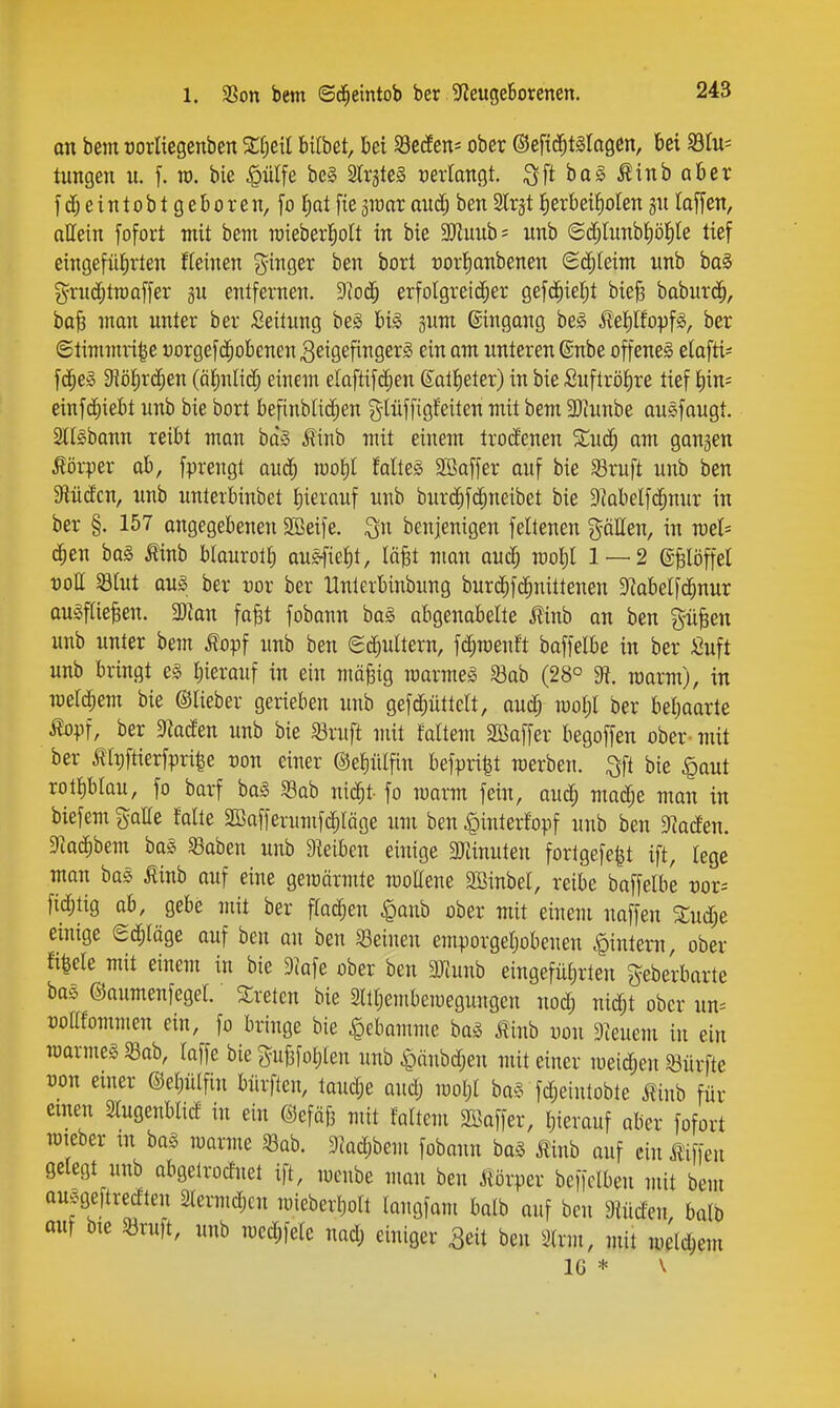 an bem üorliegenben bifbet, bei SSecEen* ober ©eftd^tslagen, bei SBlu= lungen u. f. m. bie |)ülfe be§ SlrgteS t)erIaTt9t ^ftbag^inbaber f dj e i n 10 b t g e b 0 r e n, fo I)at fte jroar aud; ben Slrjt ^erbeiJioIen gii taffen, allein fofort mit bem raieberl^olt in bie 3)Zuub= unb ©d;tunbi)öJ)Ie tief eingeführten Keinen ?^inger ben bort oorlianbenen Sd;Ieim unb baS grudjtraaffer gu entfernen. 9lod^ erfolgreid^er gefc^iel;t bie§ baburd^, ba^ man unter ber Seitung beS U§> 3um ©ingang be^ i^el^lfopfs, ber ©timmri^e uorgef($obenen Zeigefingers ein am unteren ©übe offene^ elafti* fc^e» SfJö^r^en (älnlid^ einem elaftif(|en Sat^ieter) in bie Suftröt)re tief ^)m' einfd^iebt unb bie bort befinblid;en g-Iüffigfeiten mit bem SKunbe auefaugt. SllSbann reibt man bd§ ^inb mit einem trodenen 5Cud; am gangen Körper ab, fprengt aud^ loo^ falteS 2Baffer auf bie Sruft unb ben 3flüdcn, unb unterbinbet l)ierauf unb burd^fc^neibet bie 9?abelfc^nur in ber §. 157 angegebenen 3Beife. i^n benjenigen feltenen gälten, in mh c^en ba§ » blaurolt) au^\W, läfet man aud; woljl 1 — 2 (gfelöffel t)oII 33tut aus ber vox ber Hnterbinbung burc^fc^nittenen 3?abelf(§nur auSfiielen. Tlan fa^t fobann ba§ abgenabelte j?inb an ben %ü^m unb unter bem ^opf unb ben ed^ultern, fd;roenft baffelbe in ber Suft unb bringt es J)ierauf in ein mä^ig raarmeS S3ab (28° ^. marm), in meld^em bie ©lieber gerieben unb gefd;üttclt, aud; mol;! ber beljaarte %if, ber Fladen unb bie Sßruft mit faltem SBaffer begoffen ober - mit ber Äipftierfpri^e üon einer ©eiiülfin befpri|t werben. Sfi bie §aut rott)blau, fo barf baS ^ah mä)t- fo marm fein, auc^ madje man in biefem galle falte SBafferumferläge um ben |)interfopf unb ben Daaden. 9k(^bem baS ^gaben unb 9ieiben einige srünuten fortgefe^t ift, lege man baS mnb auf eine gemärmte moUene 2Binbel, reibe baffelbe vox-- fid^tig ab, gebe mit ber ffad^en ^anb ober mit einem naffen S;ud;e einige ed^läge auf ben an ben Seinen emporgeljobeuen .^intern, ober fi^ele mit einem in bie Diafe ober ben 3)lunb eingefüi)rteu geberbarte bas ©aumenfegel. Sretcn bie Sllljembeiuegungen nod; nid^t ober un^ »odfommen ein, fo bringe bie ^ebomme baS J^inb uon 9^euem in ein marmes ^ah, laffe bie gufefotilen unb ^änbd;en mit einer meidieu 33ürfte üon einer ©el^iilfin biirfteu, taudje audj moljt baS fd;eintobte ifinb für einen Slugenblid in ein ©efäfe mit faltem Söaffer, I^ierauf aber fofort TOteber m ba§ marme 33ab. 9jQd;bem fobann baS ^inb auf ein Ä'iffen gelegt unb abgelroduet ift, mcnbe man ben jlörper beffclben mit bem ausgeftredteu 2(ermdjcn mieberljolt langfam balb auf ben Dlüden, balb auf bie Söruft, unb medjfele nad; einiger ^eit ben 3(rm, mit welchem IG * \