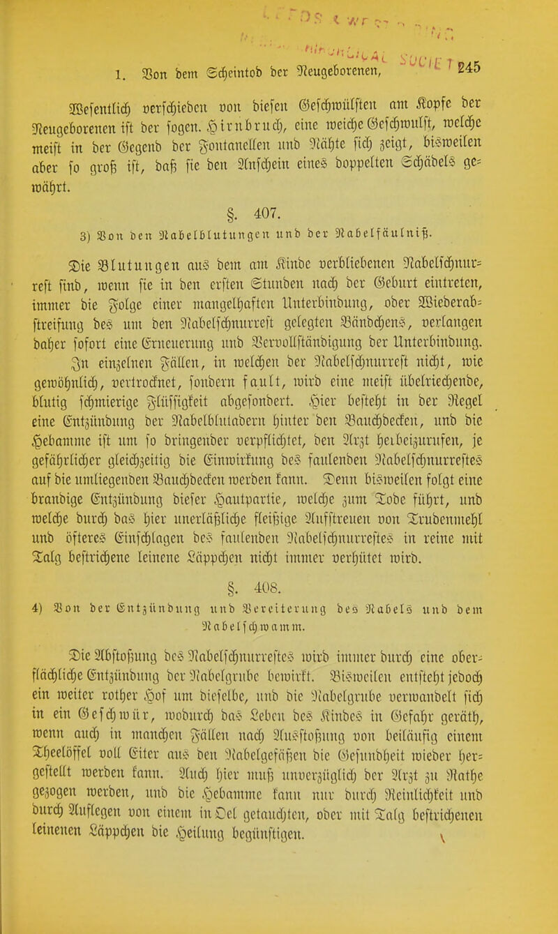 2Be[entIic^ oerfcfiiebcn mi tiefen ©efc^wütften am £opfc ber ^fieußcborenen ift ber fogen. .^irnbrud;, eine weiche ©efc^raulft, roeld^c meift in ber Öecjenb ber g-ontancUen nnb ?iät)te fid; jcigt, bi^Jroeiten aber fo grofe ift, ba^ fie ben 9Cnfd;ein eine§ boppelten 6(^äbels 9C= it)äf)rt. §. 407. 3) fßon Den ^UBetöIutungeu unb ber 9^aßelfäulnif;. ^ie ^Blutungen qu§ bem am .Kinbe üerbüebenen 9Iabelfd)nur= reft finb, menn fie in ben erften ©tunben nad; ber ©eburt eintreten, immer bie golge einer mangeri)aftcn lUiterbinbung, ober SBieberab- ftretfung be? um ben 9cabe(f^nurreft gelegten 33önbd;en^^, oerlangen ba^cr fofort eine (Srneuerung unb S3eniüUftänbigung ber Unterbinbung. 3n einjetnen gällen, in meldten ber 9tabelfd;nurre[t nid)t, lüie geiröfinlic^, rcrtrodnet, fonbern fault, mirb eine meift übelriedjenbe, Mutig fc^mierige g-(üffigfeit abgefonbert. .riier beftet)t in ber Siegel eine ©nt^ünbung ber $Rabelblulabern l)tuter ben ^aud)berfen, unb bic .^ebamme ift um fo bringenber -uerpflid^tet, ben 3(r3t lieibciäurufen, je gefä^rlid;er gleidjjeitig bie Ginmirfung be?^ faulenben 9fabelfdjnurrefte§ auf bie umliegenben 53aud)beden roerben fann. S)enn biSmeilen folgt eine branbige ©ntsünbung biefer ipautpartie, loeli^e jum ^obe füf)rt, unb raeldie burd) boio Ijier uneiiä§lid;e fleif3tge 3tufftreuen üon 1lrubenmel)l unb öfterem (Sinf(^(agen be:§ faulenben 5iabelfd)nurreftei? in reine mit %alQ beftric^ene leinene Säpp(|en niä)t innner üerljütet mirb. §. 408. 4) asoit ber (Sntjünbiinsj unb ajerciteniiig beo Jlatelä unb bem ^Robelfcliroam m. $Die aibftofmng bcS Sfiabelfc^nurreftcS wirb immer burd; eine ober- f(äd)lid;e entjünbung ber 9iabelgrubc bemirft. ^Bi^iucilcn entftef)t jeboc^ ein mciter rotf)er .\pof um biefelbc, unb bic ^Jiabclgrube oerioanbelt fid^ in ein @efd;iuür, looburd) ba-j Sebcn be* ^inbe^J in ©efalir gerätl), raenn aud; in mandien fällen nad; 9luÄftüf3ung von beiläufig einem ^^eelöffel ooll Giter ou^^ ben :'.iiabclgefiif3en bie (>)cfunbt)eit rcieber l)er= geftellt raerben fann. »lud; Ijier muf3 unocr^üglid) ber Slrjt iHat^e gc,5ogen werben, unb bie .^ebamme fann nur burdj ^(einlidjfeit unb burd) 2(uftegen üon einem in Oel getaudjten, ober mit 2;alg beftridienen leinenen Säppc^eu bie .«geilung begünftigen. v