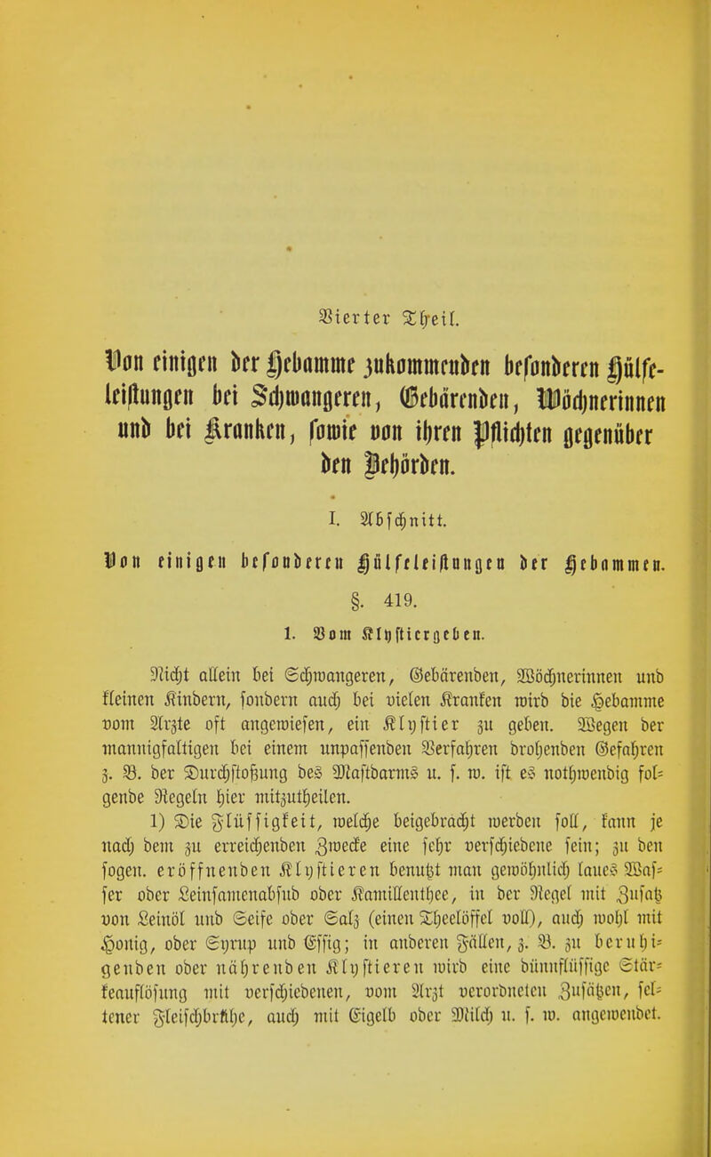 SSierter S^eil. i0n finiöiMi kr gebamme juhommfukn befankren gülfe- lei(lunflfn k\ Sdjniaitfleren, ÜBebörcnku, Üödjnerinnen unb bei franken, foBU m ibren pd)ten mmkx kn lebürkn. I. 3I6fc|nitt. Dflit finiflfii btföBiifrni |ülffUiHnngea lier Ifbrnnmui, §. 419. 1. S3om ffliifticrgcDen. Dlic^t allein bei (i($roangeren, ©ebärenben, 2ööcf;nermneu unb fleinen linbern, foubern auä) bei vkim Äranfen roirb bie |)ebainme vom 2lr§te oft angeraiefen, ein ^lijftier 3U geben. 2öegen ber tnannigfoltigen bei einem unpaffenben 9?erfa{)ren bro(;enben ®efnl;ren g. 33. ber 5Duvcf;fto^ung be§ 3Jiaftbartn§ n, f. rv. ift e^ nottituenbig fot= genbe Siegeln f;ier niitgutJieilen. 1) Sie glüffigfeit, iüelcf;e beigebradjt luerben fott, fmm je mä) bein ju erreicf;enben Q\mde eine fcf^r uerfcfjiebcne fein; gn ben fogen. eröffnenben Älijftieren benutst man gemöfinlid) laucy 9Bof= fer ober ßeinfamenabfnb ober ^amittentfiee, in ber 9iege[ mit 3»f«t^ yon Seinöl unb ©eife ober ©alg (einen Si^eelöffcl uoH), aud; luoljl mit ^onig, ober (Si;rnp unb (Sffig; in anbcren gnUeu, 3. 33. gn berubi- geuben ober uttf)renben iHyftieren miub eine bünnflüffigc '5lär= feaufiöfung mit t)erfd;iebenen, üom 2lr3t ucrorbnclcn ,3i'föi^cn, fcl= teuer S-reifdjbiftl)e, oud; mit Eigelb ober 5Diitd; u. f. m. angeiocnbct.