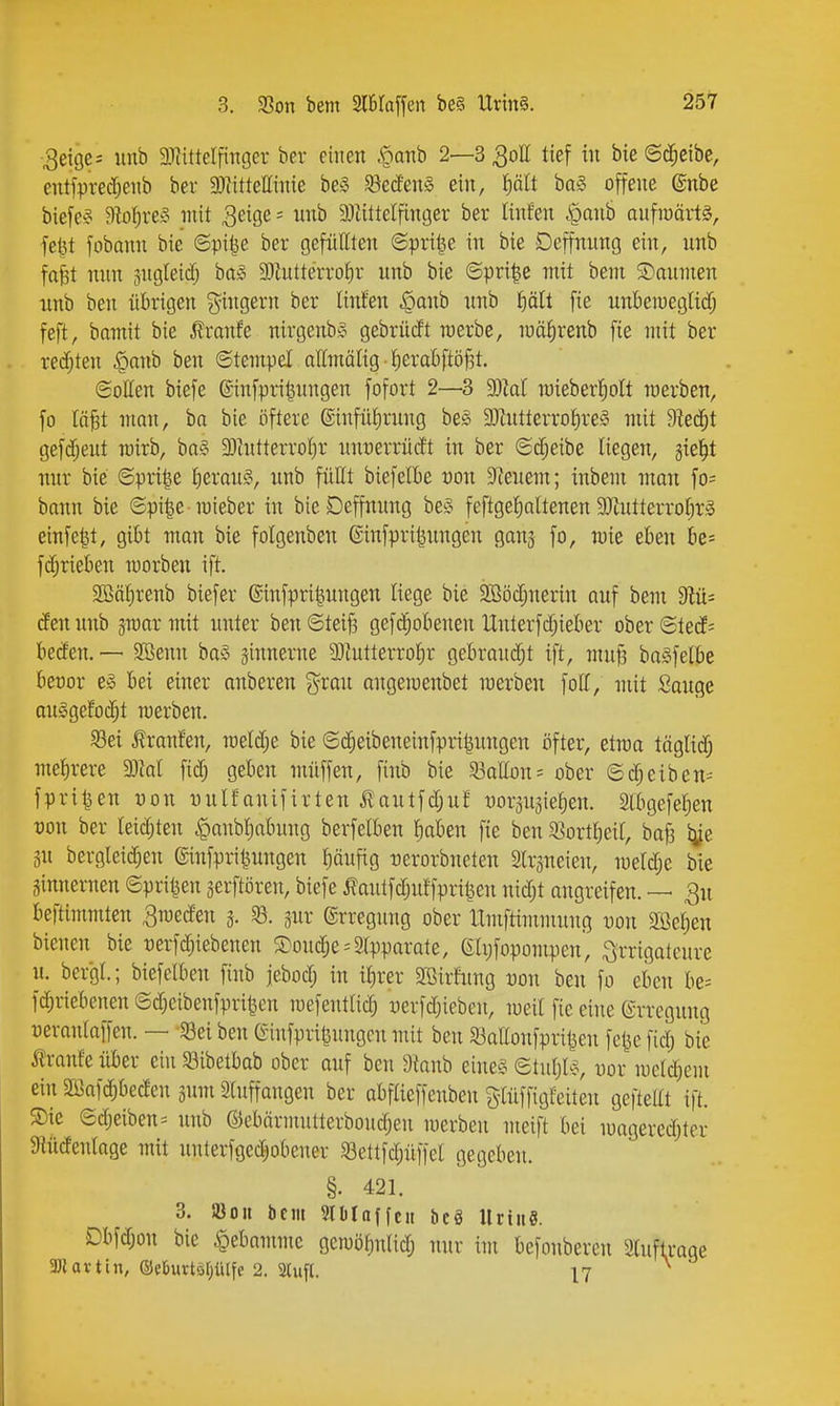 3ei9e= unb 3)iitteIfiTTger ber einen .ftattb 2—3 3oII tief in bie ©d^eibe, entfprecrjeiib ber 9)litteIIinie be§ ^öedfenS ein, ^ält ba§ offene @nbe biefe^ D^o^reS mit ^eige - nnb 93tittelfinger ber linfen ^anb aufiuäilä, feilt fobnnn bie ©pi^e ber gefüllten ©pri|e in bie Deffnung ein, unb fafit nun sugteid; ba» 9)iutterrof)r unb bie ©pri^e mit bem ©anmen unb ben übrigen giugern ber linJen ^anb unb fiält fie unbeiueglidf; feft, bomit bie ^ranfe nirgenbiS gebrücft raerbc, luäJirenb fie mit ber redeten §anb ben ©tempel attmälig ■ ^eraBftöj^t. ©ollen biefe ©infpri^ungen fofort 2—3 ^lal mieberJiott merben, fo In^t man, ba bie öftere @infüf)rung be§ 3Jiutterrot)re§ mit 9ied^t geftf;eut rairb, ba§ 3)intterrot)r unuerrüd't in ber ©d;e{be liegen, gie^t nur bie ©pri|e l}eran§, unb füllt biefelbe von D^euem; inbem man fo= bann bie ©pi|e mieber in bie Deffnung be§ feftge^altenen 3)tutterro()r§ einfe|t, gibt man bie folgenben ©infpri^ungen gan^ fo, wie eben be= f(^riebeu morben ift. SeSäf)renb biefer ©infpri^ungen liege bie 3Bödjnerin auf bem 9lü= den unb jraar mit unter ben ©teif3 gefc^obeneu Unterfd;ieber ober ©ted= beden. — Sßenu baS ginnerne 93iutterro^r gebraudjt ift, muß baSfelbe beror e^ bei einer anberen ?^rau angemenbet merben foff, mit Sange au§gefod;t toerben. S3ei Traufen, Tüeld;e bie ©(|eibeneinfpri^ungen öfter, etma täglid; met)rere 5DM fic^ geben müffen, finb bie 33a(Iün= ober ©djeiben- fpri^en üon üulfonifirten i!autfdjuf m-äugietien. Slbgefetien von ber leichten ^aubljabung berfelben Iiaben fie ben 33ortt)eiI, bafj Ijje 3n bergleic^en ginfpri^ungen f)äufig üerorbneten Slrsneien, meldje bie Sinnei-nen ©pri^en jerftöreu, biefe ^?autfdjuffprüfen nid;t augreifen. — 3u beftimmten ^meden j. 8. jur ©rregnng ober llmftimmung uon me^en bienen bie t)erfd;iebenen S)oudje-'3tpparate, 6li;fopompen', ^rrigateure u. bergt.; biefelben finb jebod; in i|rer Söirfung tjon ben fo eben be= fGeriebenen ©djeibenfpri^cn mefeutlid; üerfd;ieben, med fie eine ©rregung uerantaffen. — iBei ben (Sinfpri^ungcu mit ben S3ar(onfpri^eu fctje fid; bie tranfe über ein Söibetbab ober auf ben Staub eine§ ©tutjls, -oor mclc^em ein 2ßaf(^beden jum Stuffangen ber abftieffeuben g-tüffigfeiteu gefteltt ift. S)ie ©(Reiben = nnb ©ebärmutterboudjeu merben nieift bei mageredjtcr Mdentage mit unterfgedjobener S3ettfd;üffet gegeben. §. 421. 3. iöou bem Slblaffcn bcg llriii«. Dbfd;on bie <pebomme gcmö^nUd; nur im befonberen Sluftrage 3K a V t i n, ®ebuvtö[;iUfe 2. 3(ufl. 17 ^