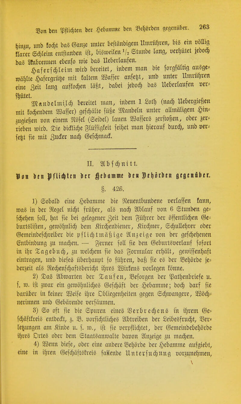 SBon bcn 5Pf(irf;teu ber .^eBomme ben 33el^örbcn gegenüber. feimu unb fodjt ba§ ©an^e unter beftänbigem Umrütiren, biä ein üöHtg Harer ©^leim entftanben ift, bi^weUen V2 ©tunbe lang, üert)ütet jeboc^ ba5 Sftibrennen ebenfo lüie ha§> Ueberlaufen. ^oferfd^teim wirb bereitet, inbem man bic foröfäWö augge* mäm ^afergrübe mit faltem Söaffer anfe^t, unb unter Umrüiiren eine 3eit lang auffoc^en läBt, babei jebocE) baS Ueberlaufen üer^ feiltet. r . r 3nanbelmil(^ bereitet man, inbem 1 2oif) (nac^ IXebergieBen mit foc^enbem 3Baffer) gefc^älte filfee 3)knbeln unter attmälißem $in* jugiefeen von einem m\d (Seibel) lauen SöafferS jerftoBen, ober jcr^ rieben mirb. 5Die bicEtic^e g(ü[[igfeit [eiJ)et man l)ierauf bur^, unb »er^ fe|t fie mit 3uder nadj ©efc^mad. n. Slbfc^nitt. Hon btti |)fltd)ten ^tx |ebammt üttt pt^rbtn gcgtnätitr. §. 426. 1) ©obalb eine Hebamme bie S^euentbunbene üerlaffen fann, tt)a§ in ber 3ftegel nicJ^t früfier, al§ nac^ Stblauf oon 6 ©tunben ge^ fc^e^en foH, t)ttt fie bei gelegener ^dt bem güJirer ber öffentlichen @c= burtöliften, gcn)öl)nlictj bem Jlirdjenbiener, ^ird^ner, ©c^uHefirer ober @emeinbef(^reiber bie pflid;tmäßige Slnjeige von ber gefd)el)enen ©ntbinbung gu madjen, — %exmx fott fie ben @eburt§t)erlauf fofort in il)r /lagebuc^, §u welchem fie ba§ g^ormular erhält, gemiffenl^aft eintragen, unb biefeä überhaupt fo füliren, baf5 fie e§ ber Seliörbe ie= bcrjeit aU 9^e(|enf(|aft§beri(^t iE)res 2Bir!en§ üorlegen fönne. 2) SDal Slbroarten ber Staufen, SSeforgen ber $att)enbriefe u. f. TO. ift gmar ein geraöf)nUdje§ ©efc^äft ber |)ebamme; boc^ barf fie barüber in feiner Söeife ilire Dbliegenlieiten gegen ©djmangere, SBö^^ nerinnen unb ©ebärenbe üerfäumen. 3) ©0 oft fie bie ©puren eines 5?erbre(^enS in i^rem @e* f(^äftfrei§ entbedt, 5. 33. üorfid;tlid;e§ Slbtreiben ber SeibeSfrud^t, 33er* le^ungen am Äinbe u. f. ro., ift fie verpflichtet, ber ©emeinbebel^örbe i^reg Drte§ ober bem ©taatsanjoalte baüon Slngeige gu machen. 4) SBenn biefe, ober eine aubere 33el)örbe ber .giebamme aufgiebt, eine in it)ren (Sefdjäftsfreis faKenbe Unterfud;nng oorpnel)men,