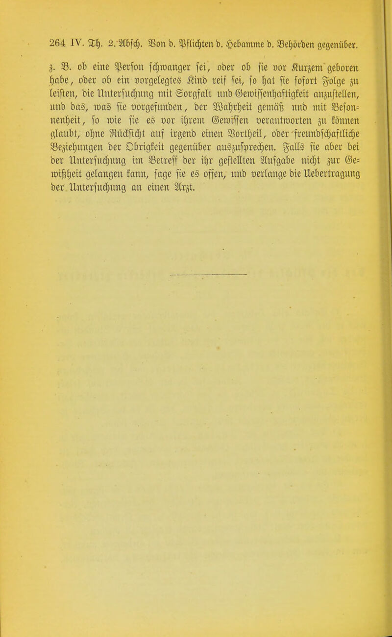 j. SB. ob eine ^er[on fdjraanger fei, ober ob fie oor togem geboren f)at)e, ober ob ein porgetegtcä Äinb reif fei, fo !)q1 fie fofort ^olge jn leiften, bie Unterfuc^nng mit Sorgfalt unb ©eioiffeniiaftigfeit anäufteüen, nnb ba§, ioa§ fie üorgefunben, ber 2Baf)rl)eit getnäf? nnb mit Söefon- nenf)eit, fo wie fie c§ cor itireni ©eratffen üerantioorten jn fönnen glaubt, o|ne 3lücEficf)t auf irgenb einen 93orti)ei(, ober'freunbfd;aftli^e 33eäiet)ungen ber Dbrig!eit gegenüber auS^ufprec^en. %a{l^ fie aber bei ber llnterfu(i)ung im 33etreff ber itir geftellten 3üifgabe nid;t jur ©e= raifelieit gelangen fann, fage fie e^ offen, unb verlange bie Uebertragung ber Unterfud;ung an einen 2lrät.