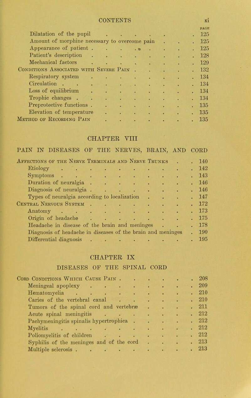 PAGE Dilatation of the pupil ..... . 125 Amount of morphine necessary to overcome pain . . . 125 Appearance of patient . . . . • . . . . 125 Patient's description ........ 128 Mechanical factors ......... 129 Conditions Associated with Severe Pain 132 Respiratoiy system ........ 134 Circulation .......... 134 Loss of equilibrium ........ 134 Trophic changes ......... 134 Preprotective functions ........ 135 Elevation of temperature ....... 135 Method of Recording Pain 135 CHAPTER VIII PAIN IN DISEASES OF THE NERVES, BRAIN, AND CORD Affections of the Nerve Terminals and Nerve Trunks . . 140 Etiology 142 Symptoms .......... 143 Duration of neuralgia ........ 146 Diagnosis of neuralgia ........ 146 Types of neuralgia according to localization .... 147 Central Nervous System 172 Anatomy .......... 173 Origin of headache ........ 175 Headache in disease of the brain and meninges . . . 178 Diagnosis of headache in diseases of the brain and meninges . 190 Differential diagnosis ........ 195 CHAPTER IX DISEASES OF THE SPINAL CORD Cord Conditions Which Cause Pain 208 Meningeal apoplexy ........ 209 Hematomyelia ......... 210 Caries of the vertebral canal ...... 210 Tumors of the spinal cord and vertebrae .... 211 Acute spinal meningitis ....... 212 Pachymeningitis spinalis hypertrophica ..... 212 Myelitis 212 Poliomyelitis of children ....... 212 Syphilis of the meninges and of the cord .... 213 Multiple sclerosis ......... 213