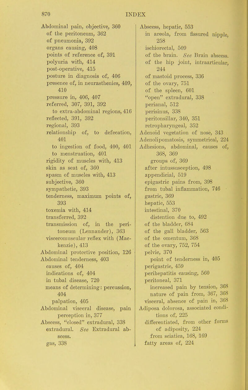 Abdominal pain, objective, 360 of the peritoneum, 362 of pneumonia, 392 organs causing, 408 points of reference of, 391 polyuria with, 414 post-operative, 415 posture in diagnosis of, 406 presence of, in neurasthenics, 409, 410 pressure in, 406, 407 referred, 307, 391, 392 to extra-abdominal regions, 416 reflected, 391, 392 regional, 393 relationship of, to defecation, 401 to ingestion of food, 400, 401 to menstruation, 401 rigidity of muscles with, 413 skin as seat of, 360 spasm of muscles with, 413 subjective, 360 sympathetic, 393 tenderness, maximum points of, 393 toxemia with, 414 transferred, 392 transmission of, in the peri- toneum (Lennander), 363 visceromuscular reflex with (Mac- kenzie), 413 Abdominal protective position, 126 Abdominal tenderness, 403 causes of, 404 indications of, 404 in tubal disease, 720 means of determining: percussion, 404 palpation, 405 Abdominal visceral disease, pain perception in, 377 Abscess, closed extradural, 338 extradural. See Extradural ab- scess, gas, 338 Abscess, hepatic, 553 in areola, from fissured nipple, 258 ischiorectal, 509 of the brain. See Brain abscess, of the hip joint, intraarticular, 244 of mastoid process, 336 of the ovaiy, 751 of the spleen, 601 open extradural, 338 perianal, 512 perisiuus, 338 peritonsillar, 340, 351 retropharyngeal, 352 Adenoid vegetation of nose, 343 Adenolipomatosis, symmetrical, 224 Adhesions, abdominal, causes of, 368, 369 groups of, 369 after intussusception, 498 appendicial, 519 epigastric pains from, 398 from tubal inflammation, 746 gastric, 369 hepatic, 553 intestuial, 370 distention due to, 492 of the bladder, 684 of the gall bladder-, 563 of the omentum, 368 of the ovary, 752, 754 pelvic, 370 point of tenderness in, 405 perigastric, 459 perihepatitis causing, 560 peritoneal, 371 increased pain by tension, 368 nature of pain from, 367, 368 visceral, absence of pain in, 368 Adiposa dolorosa, associated condi- tions of, 225 differentiated, from other forms of adiposity, 224 from sciatica, 168, 169 fatty areas of, 224