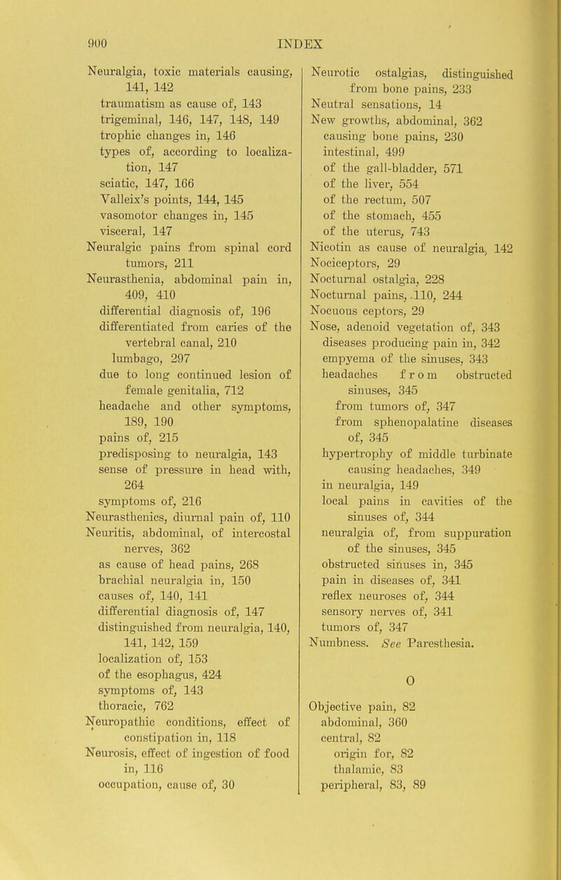 Neuralgia, toxic materials causing, 141, 142 traumatism as cause of, 143 trigeminal, 146, 147, 148, 149 trophic changes in, 146 types of, according to localiza- tion, 147 sciatic, 147, 166 Valleix's points, 144, 145 vasomotor changes in, 145 visceral, 147 Neuralgic pains from spinal cord tumors, 211 Neurasthenia, abdominal pain in, 409, 410 differential diagnosis of, 196 differentiated from caries of the vertebi-al canal, 210 lumbago, 297 due to long continued lesion of female genitalia, 712 headache and other symptoms, 189, 190 pains of, 215 predisposing to neuralgia, 143 sense of pressure in head with, 264 symptoms of, 216 Neurasthenics, diunial pain of, 110 Neuritis, abdominal, of intercostal nerves, 362 as cause of head pains, 268 brachial neuralgia in, 150 causes of, 140, 141 differential diagnosis of, 147 distinguished from neuralgia, 140, 141, 142, 159 localization of, 153 of the esophagais, 424 symptoms of, 143 thoracic, 762 Neuropathic conditions, effect of constipation in, 118 Neurosis, effect of ingestion of food in, 116 occupation, cause of, 30 Neurotic ostalgias, distinguished from bone pains, 233 Neutral sensations, 14 New growths, abdominal, 362 causing bone pains, 230 intestinal, 499 of the gall-bladder, 571 of the liver, 554 of the rectum, 507 of the stomach, 455 of the uterus, 743 Nicotiu as cause of neuralgia. 142 Nociceptors, 29 Nocturnal ostalgia, 228 Nocturnal pains, .110, 244 Nocuous ceptors, 29 Nose, adenoid vegetation of, 343 diseases producing pain in, 342 empyema of the sinuses, 343 headaches from obstructed sinuses, 345 from tumors of, 347 from sphenoi3alatine diseases of, 345 hypertrophy of middle turbinate causing headaches, 349 in neui-algia, 149 local pains in cavities of the sinuses of, 344 neuralgia of, from suppuration of the sinuses, 345 obstructed sinuses in, 345 pain in diseases of, 341 retiex neuroses of, 344 sensory nei-ves of, 341 tumors of, 347 Numbness. See Paresthesia. 0 Objective pain, 82 abdominal, 360 central, 82 origin for, 82 thalamic, 83 peripheral, 83, 89