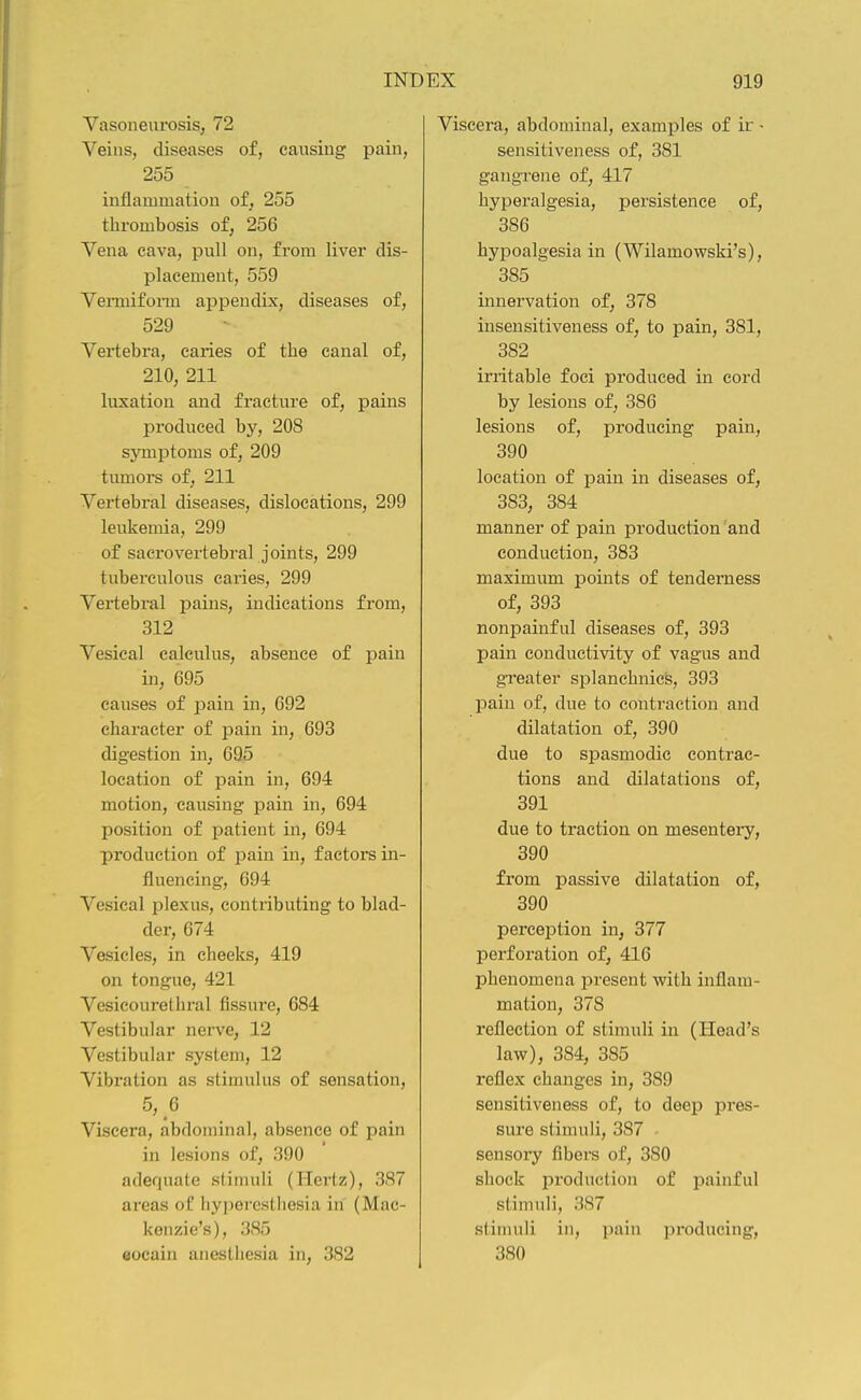 Vasoneurosis, 72 Veins, diseases of, causing pain, 255 inflammation of, 255 thrombosis of, 256 Vena cava, pull on, from liver dis- placement, 559 Vemiiform appendix, diseases of, 529 Vertebra, caries of the canal of, 210, 211 liixation and fracture of, pains produced by, 208 symptoms of, 209 tumors of, 211 Vertebral diseases, dislocations, 299 leukemia, 299 of sacrovertebral joints, 299 tuberculous cai-ies, 299 Vertebral pains, indications from, 312 Vesical calculus, absence of pain in, 695 causes of pain in, 692 character of pain in, 693 digestion in, 69.5 location of pain in, 694 motion, causing pain in, 694 position of patient in, 694 production of pain in, factors in- fluencing, 694 Vesical plexus, contributing to blad- der, 674 Vesicles, in cheeks, 419 on tongue, 421 Vesicourethral fissure, 684 Vestibular nerve, 12 Vestibular system, 12 Vibration as stimulus of sensation, 5, 6 Viscera, abdominal, absence of pain in lesions of, 390 adequate stimuli (Hertz), 387 areas oC liypercstliesia in (Mac- kenzie's), 385 eocain anesthesia in, 382 Viscera, abdominal, examples of ir - sensitiveness of, 381 gangrene of, 417 hyperalgesia, persistence of, 386 hypoalgesia in (Wilamowski's), 385 innervation of, 378 insensitiveness of, to pain, 381, 382 initable foci produced in cord by lesions of, 386 lesions of, producing pain, 390 location of pain in diseases of, 383, 384 manner of pain production and conduction, 383 maximum points of tenderness of, 393 nonpainful diseases of, 393 pain conductivity of vagus and greater splanehnics, 393 pain of, due to contraction and dilatation of, 390 due to spasmodic contrac- tions and dilatations of, 391 due to traction on mesentei-y, 390 from passive dilatation of, 390 perception in, 377 perforation of, 416 phenomena present with inflam- mation, 378 reflection of stimuli in (Head's law), 384, 385 reflex changes in, 389 sensitiveness of, to deep pres- sure stimuli, 387 sensory fibers of, 380 shock production of painful stimuli, 3S7 stimuli in, pain producing, 380