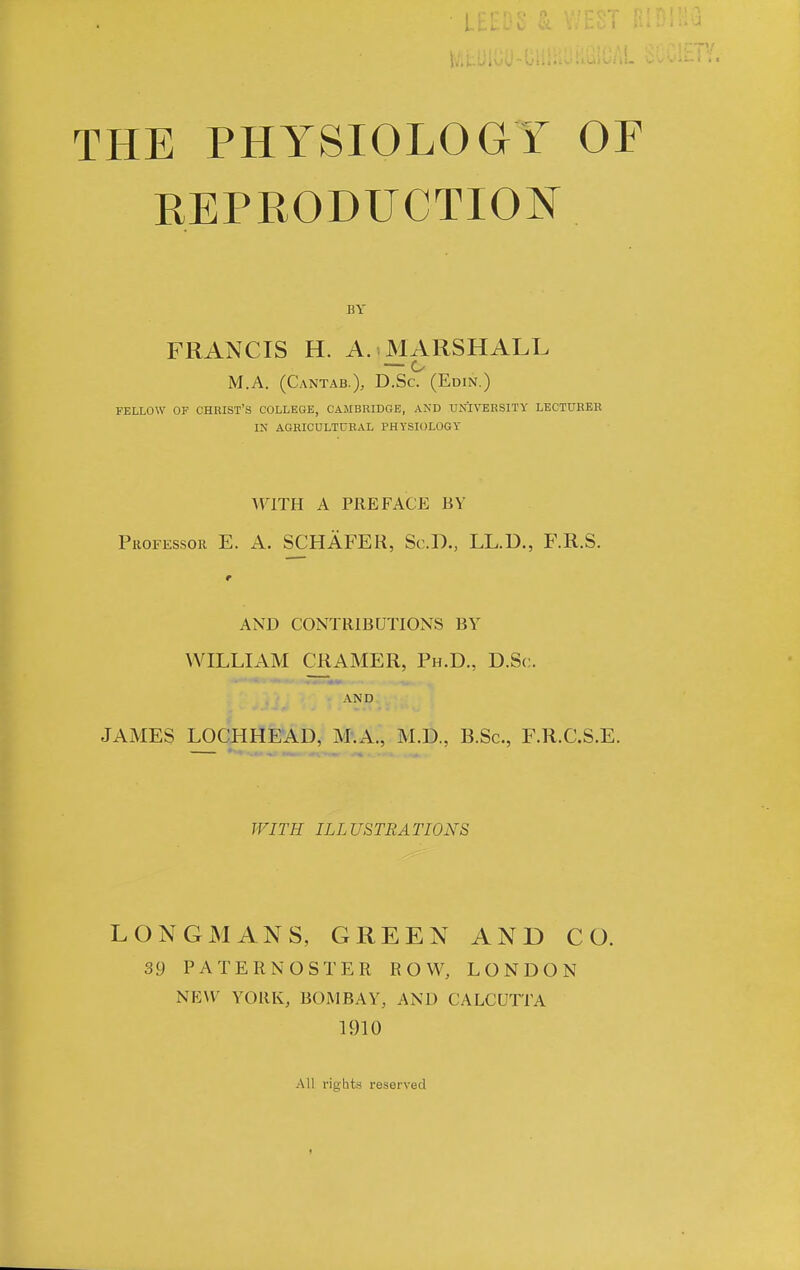 THE PHYSIOLOGY OF REPRODUCTION BY FRANCIS H. A. MARSHALL M.A. (Cantab.), D.Sc. (Edin.) FELLOW OF CHRIST'S COLLEGE, CAMBUIDGE, AND UNIVERSITY LECTURER IN AGRICULTURAL PHYSIOLOGY WITH A PREFACE BY Professor E. A. SCHAFER, Sc.D., LL.D., F.R.S. r AND CONTRIBUTIONS BY WILLIAM CRAMER, Ph.D., D.Sc. AN D JAMES LOCHHEAD, M.A., M.D., B.Sc, F.R.C.S.E. WITH ILLUSTRATIONS LONGMANS, GREEN AND CO. 39 PATERNOSTER ROW, LONDON NEW YORK, BOMBAY, AND CALCUTTA 1910 All rights reserved