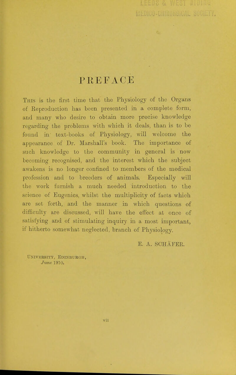 PREFACE This is the first time that the Physiology of the Organs of Reproduction has been presented in a complete form, and many who desire to obtain more precise knowledge regarding the problems with which it deals, than is to be found in' text-books of Physiology, will welcome the appearance of Dr. Marshall's book. The importance of such knowledge to the community in general is now becoming recognised, and the interest which the subject awakens is no longer confined to members of the medical profession and to breeders of animals. Especially will the work furnish a much needed introduction to the science of Eugenics, whilst the multiplicity of facts which are set forth, and the manner in which questions of difficulty are discussed, will have the effect at once of satisfying and of stimulating inquiry in a most important, if hitherto somewhat neglected, branch of Physiology. E. A. SCHAFER. University, Edinburgh, June 1910.