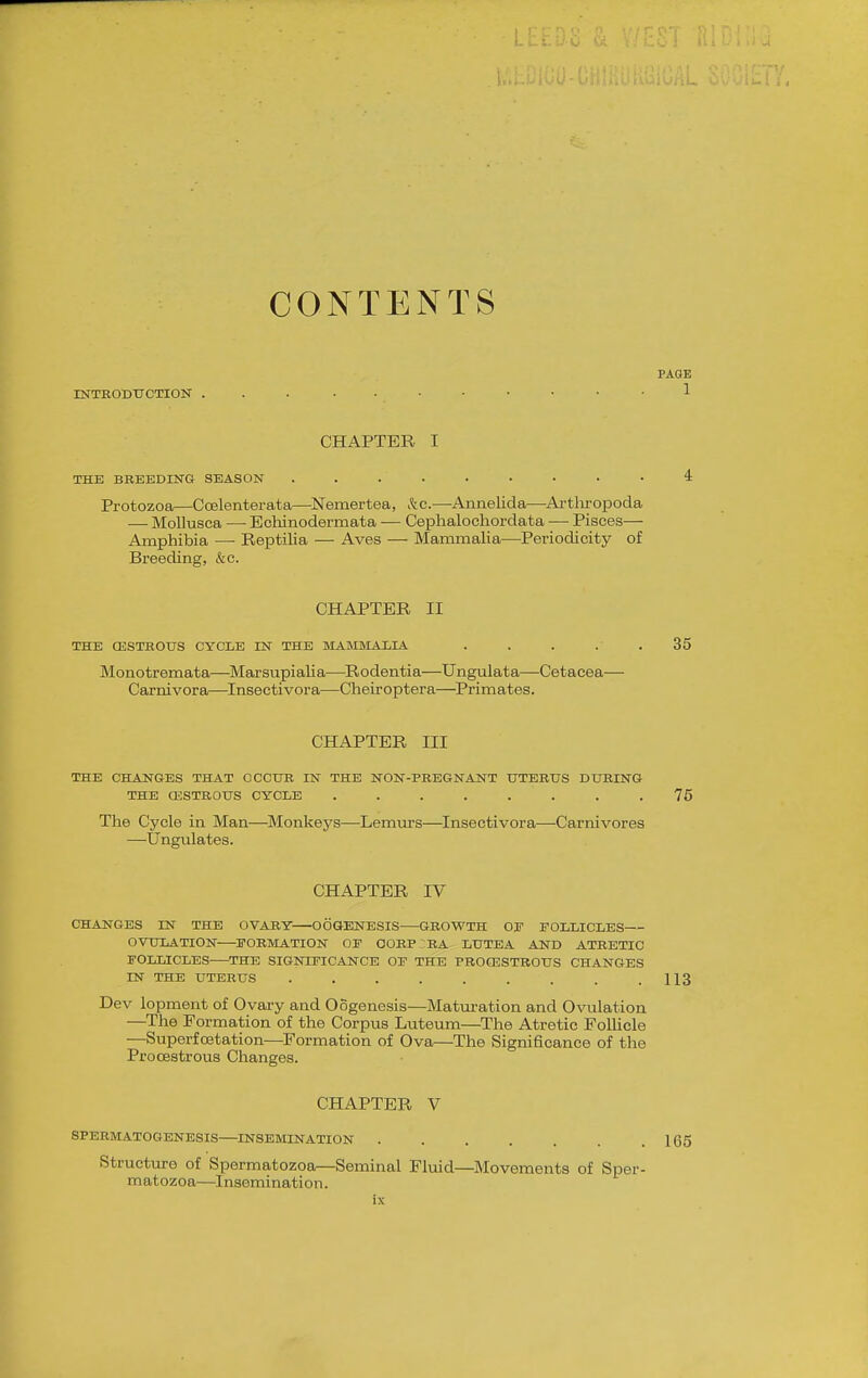 CONTENTS PAGE INTBODTTCTION 1 CHAPTER I THE BREEDIITG SEASON ......... 4 Protozoa—Coelenterata—Nemertea, kc.—Annelida—Ai-tlu-opoda — Mollusca —■ Echinodermata — Cephalochordata •— Pisces— Amphibia — ReiDtilia — Aves — Mammalia—Periodicity of Breeding, &c. CHAPTER II THE CESTROUS CYCLE IN THE MAMMALIA ..... 35 Monotremata—MarsupiaUa—^Rodentia—Ungulata—Cetacea— Carnivora—Inseetivora—Cheiroptera—Primates. CHAPTER III THE CHAJSTGES THAT OCCtJB IN THE NON-PREGNANT UTERUS DURING THE a;STROUS CYCLE ........ 75 The Cycle in Man—Monkej'^s—Lemurs—Inseetivora—-Carnivores —Ungulates. CHAPTER IV CHANGES IN THE OVARY OOGENESIS GROWTH OE FOLLICLES OVULATION ^FORMATION OF 00RP:BA LUTEA AND ATRETIC FOLLICLES THE SIGNIFICANCE OF THE PROCESTROUS CHANGES IN THE UTERUS . . . . . . . . .113 Dev lopment of Ovary and Oogenesis—Matm-ation and Ovulation —^The Formation of the Corpus Luteum—The Atretic Follicle —Superfoetation—Formation of Ova—The Significance of the Procestrous Changes. CHAPTER V SPERMATOGENESIS INSEMINATION 165 Structure of Spermatozoa—Seminal Fluid—Movements of Sper- matozoa—^Insemination.