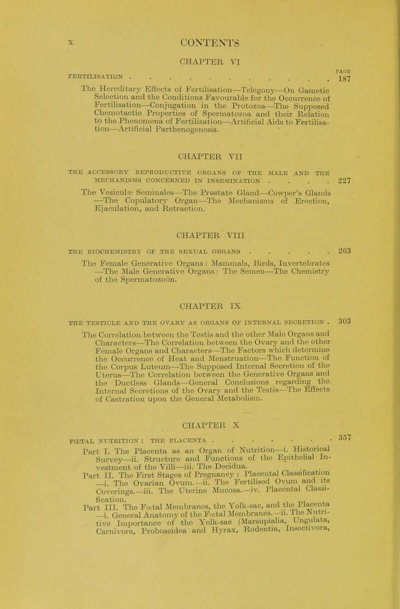 CHAPTER VI PAGE FERTILISATION . . . jgiy The Hereditary Effects of Fertilisation—Telegony^—On Gametic Selection and the Conditions Favom-able for the Occurrence of Fertilisation—Conjugation in the Protozoa—The Supposed Chemotactic Properties of Spermatozoa and their Relation to the Phenomena of Fertilisation—Ai-tificial Aids to Fertihsa- tion—Ai'tificial Parthenogenesis. CHAPTER VII THE ACCESSOBY REPRODUCTIVE ORGANS OF THE JIALE AND THE MECHANISMS CONCERNED IN INSEMINATION .... 227 The Vesiculse Seminales—The Prostate Gland—Cowper's Glands —The Copulatory Organ—The Mechanisms of Erection, Ejaculation, and Retraction. CHAPTER VIII THE BIOCHEMISTRY OE THE SEXUAL ORGANS ..... 263 The Female Generative Organs : Mammals, Birds, Invertebrates —The Male Generative Organs: The Semen—The Chemistry of the Spermatozoon. CHAPTER IX THE TESTICLE AND THE OVARY AS ORGANS OF INTERNAL SECRETION . 303 The Correlation between the Testis and the other Male Organs and Characters—The Correlation between the Ovary and the other Female Organs and Characters—The Factors which determine the Occurrence of Heat and Menstruation—The Function of the Corpus Luteum—The Supposed Internal Secretion of the Uterus—The Correlation between the Generative Organs and the Ductless Glands—General Conclusions regarding the Internal Secretions of the Ovary and the Testis—The Effects of Castration upon the General INIetaboUsm. CHAPTER X FCETAL NUTRITION : THE PLACENTA Part I. The Placenta as an Organ of Nutrition—i. Historical Survey—ii. Structui-e and Functions of the Epithelial In- vestment of the Villi—^iri. The Decidua. Part II. The First Stages of Pregnancy : Placental Classification —i. The Ovarian Ovura.~ii. The Fertilised Ovum and ite Coverings.—iii. The Uterine Mucosa.—iv. Placental Classi- fication. , ,, ^, . Part III. The Fcctal Membranes, the Yolk-sac, and the Placenta —i. General Anatomy of the Fcctal Membranes.—n. The JSutTi- . tive Importance of the Yolk-sac (Marsupialia, Ungulata, Carnivora, Proboscidea and Hyrax, Rodentia, Insectivora, 357