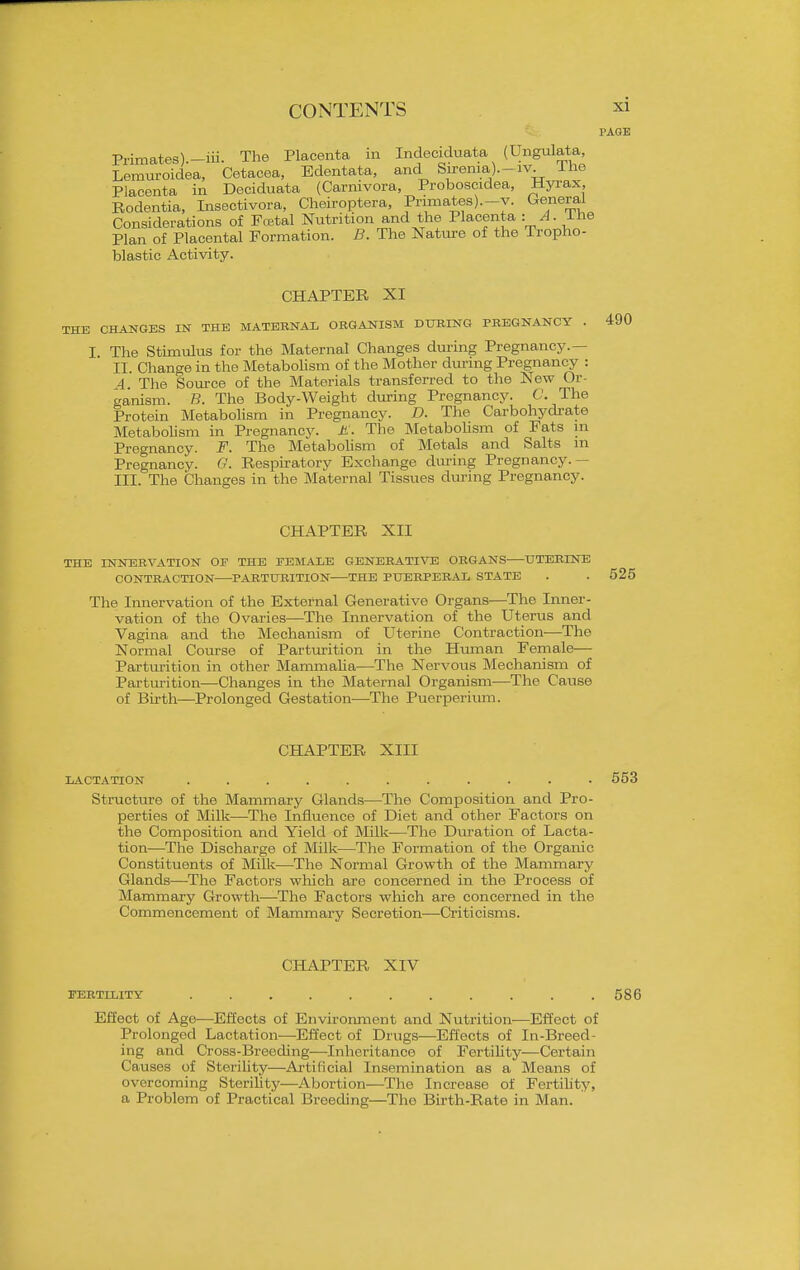 Primates).-iii. The Placenta m Incleciduata (Ungulata, Lemui-oidea, Cetacea, Edentata, and Sirenia,).-iv Ihe Placenta in Deciduata (Carnivora, Proboscidea, Hyrax, Rodentia, Insectivora, Cheiroptera, Primates).-y. General Considerations of Fretal Nutrition and the Placenta = ^- J-^^e Plan of Placental Formation. B. The Natm-e of the Tropho- blastic Activity. PAGE CHAPTER XI ! CHANGES IN THE MATERNAL ORGANISM DURING PREGNANCY . I The Stimulus for the Maternal Changes during Pregnancy.— II. Change in the Metabolism of the Mother during Pregnancy : 4. The Soui-ce of the Materials transferred to the New Or- ganism. B. The Body-Weight during Pregnancy. C. The Protein Metabolism in Pregnancy. D. The Carbohydrate Metabolism in Pregnancy, it. The Metabolism of Fats m Pregnancy. F. The Metabolism of Metals and Salts m Pregnancy. G. Respiratory Exchange during Pregnancy. — III. The Changes in the Maternal Tissues during Pregnancy. CHAPTER XII THE INNERVATION OF THE FEMALE GENERATIVE ORGANS UTERINE CONTRACTION ^PARTURITION THE PUERPERAL STATE . . 525 The Innervation of the External Generative Organs—The Inner- vation of the Ovaries—The Innervation of the Uterus and Vagina and the Mechanism of Uterine Contraction—The Normal Course of Parturition in the Htunan Female— Partm-ition in other MammaUa—The Nervous Mechanism of Parturition—Changes in the Maternal Organism-—The Cause of Birth—Prolonged Gestation—The Puerperium. CHAPTER XIII LACTATION ........... 553 Structure of the Mammary Glands—The Composition and Pro- perties of Milk—The Influence of Diet and other Factors on the Composition and Yield of Milk—The Diu-ation of Lacta- tion—The Discharge of Milk—The Formation of the Organic Constituents of Milk—The Normal Growth of the Mammary Glands—The Factors which are concerned in the Process of Mammary Growth—The Factors wliich are concerned in the Commencement of Mammary Secretion—Criticisms. CHAPTER XIV FERTILITY ........... 586 Effect of Age-—Effects of Environment and Nutrition—Effect of Prolonged Lactation—Effect of Drugs—Effects of In-Breed- ing and Cross-Breeding—Inheritance of Fertility—Certain Causes of Sterility—Artificial Insemination as a Means of overcoming Sterility—Abortion—The Increase of Fertihty, a Problem of Practical Breeding—The Birth-Rate in Man.