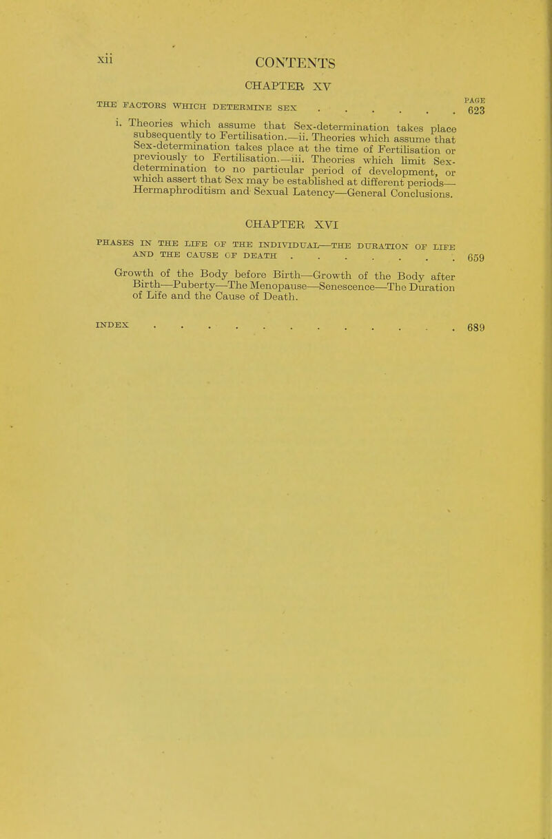 CHAPTER XV THE FACTORS WHICH DETERMINE SEX i. Theories which assume that Sex-determination takes place subsequently to Fertihsation.—ii. Theories wliich assume that bex-determmation takes place at the time of Fertilisation or previously to Fertilisation.—lii. Theories wliich limit Sex- determmation to no particular period of development, or which assert that Sex may be estabhshed at different periods Hermaphroditism and Sexual Latency—General Conclusions CHAPTER XVI PHASES IN THE LIFE OF THE INDIVIDtJAX THE DURATION OF LIFE AND THE CAUSE OF DEATH ....... Growth of the Body before Birth—Growth of the Body after Birth—Puberty—The Menopause—Senescence—The Duration of Life and the Cause of Death. INDEX 689