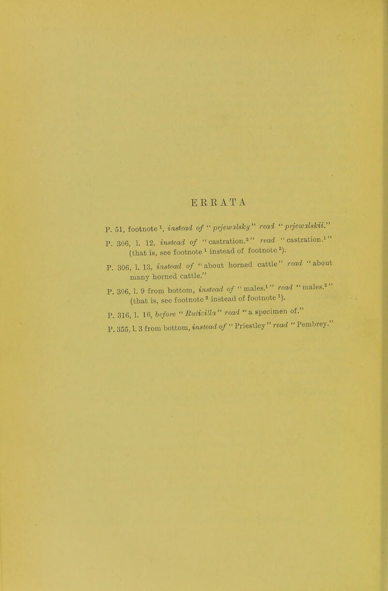 E EB, AT A p. 51, footnote \ instead of  prjewi.lshy read •• prjew^lskii. P. 306, 1. 12, instead of  castration.^ read  castration.^ (that is, see footnote ^ instead of footnote ^). P. 306, 1. 13, instead of about horned cattle read about many horned cattle. P. 306, 1. 9 from bottom, instead of  males.i read males.^ (that is, see footnote ^ instead of footnote P. 316, 1. 16, before  Ruiicilla read a specimen of. P. 355,1. 3 from bottom, instead of  Priestley  read  Pembrey.