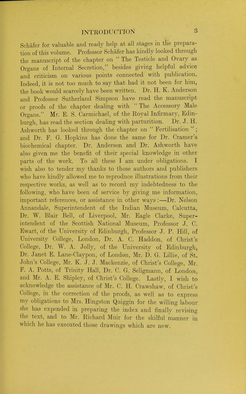 INTRODUCTION Schafer for valuable and ready help at all stages in tEe prepara- tion of this volume. Professor Schafer has kindly looked through the manuscript of the chapter on  The Testicle and Ovary as Organs of Internal Secretion, besides giving helpful advice and criticism on various points connected with publication. Indeed, it is not too much to say that had it not been for him, the book would scarcely have been written. Dr. H. K. Anderson and Professor Sutherland Simpson have read the manuscript or proofs of the chapter dealing with The Accessory Male Organs. Mr. E. S. Carmichael, of the Eoyal Infirmary, Edin- burgh, has read the section deahng with parturition. Dr. J. H. Ash worth has looked through the chapter on  Fertilisation  ; and Dr. F. G. Hopkins has done the same for Dr. Cramer's biochemical chapter. Dr. Anderson and Dr. Ashworth have also given me the benefit of their special knowledge in other parts of the work. To all these I am under obligations. I wish also to tender my thanks to those authors and publishers who have Idndly allowed me to reproduce illustrations from their respective works, as well as to record my indebtedness to the following, who have been of service by giving me information, important references, or assistance in other ways :—Dr. Nelson Annandale, Superintendent of the Indian Museum, Calcutta, Dr. W. Blair Bell, of Liverpool, Mr. Eagle Clarke, Super- intendent of the Scottish National Museum, Professor J. C. Ewart, of the University of Edinburgh, Professor J. P. Hill, of University College, London, Dr. A. C. Haddon, of Christ's College, Dr. W. A. Jolly, of the University of Edinburgh, Dr. Janet E. Lane-Claypon, of London, Mr. D. 0. Lillie, of St. John's College, Mr. K. J. J. Mackenzie, of Christ's College, Mr. F. A. Potts, of Trinity Hall, Dr. C. G. Seligmann, of London, and Mr. A. E. Shipley, of Christ's College. Lastly, I wish to acknowledge the assistance of Mr. C. H. Crawshaw, of Christ's College, in the correction of the proofs, as well as to express my obligations to Mrs. Kingston Quiggin for the willing labour she has expended in preparing the index and finally revising the text, and to Mr. Richard Muir for the skilful manner in which he has executed those drawings which are new.