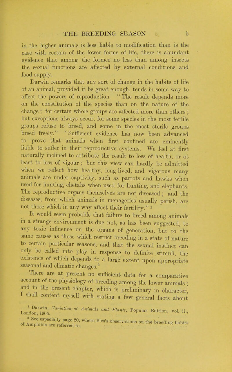 in the higlier animals is less liable to modification than is the case with certain of the lower forms of hfe, there is abundant evidence that among the former no less than among insects the sexual functions are affected by external conditions and food supply. Darwin remarks that any sort of change in the habits of life of an animal, provided it be great enough, tends in some way to affect the powers of reprodiiction.  The result depends more on the constitution of the species than on the nature of the change ; for certain whole groups are affected more than others ; but exceptions always occur, for some species in the most fertile groups refuse to breed, and some in the most sterile groups breed freely.  Sufficient evidence has now been advanced to prove that animals when first confined are eminently hable to suffer in their reproductive systems. We feel at first natm-ally inchned to attribute the result to loss of health, or at least to loss of vigour; but this view can hardly be admitted when we reflect how healthy, long-hved, and vigorous many animals are under captivity, such as parrots and hawks when used for hunting, chetahs when used for hunting, and elephants. The reproductive organs themselves are not diseased ; and the diseases, from which animals in menageries usually perish, are not those which in any way affect their fertihty. i It would seem probable that failure to breed among animals in a strange environment is due not, as has been suggested, to any toxic influence on the organs of generation, but to the same causes as those which restrict breeding in a state of natiu-e to certain particular seasons, and that the sexual instinct can only be caUed into play in response to definite stimuli, the existence of which depends to a large extent upon appropriate seasonal and cHmatic changes.^ There are at present no sufScient data for a comparative account of the physiology of breeding among the lower animals ; and in the present chapter, which is prehminary in character, i shall content myself with stating a few general facts about London's^ °^ ^''^^ -^ -P'^'. Popular Edition, vol. ii.,