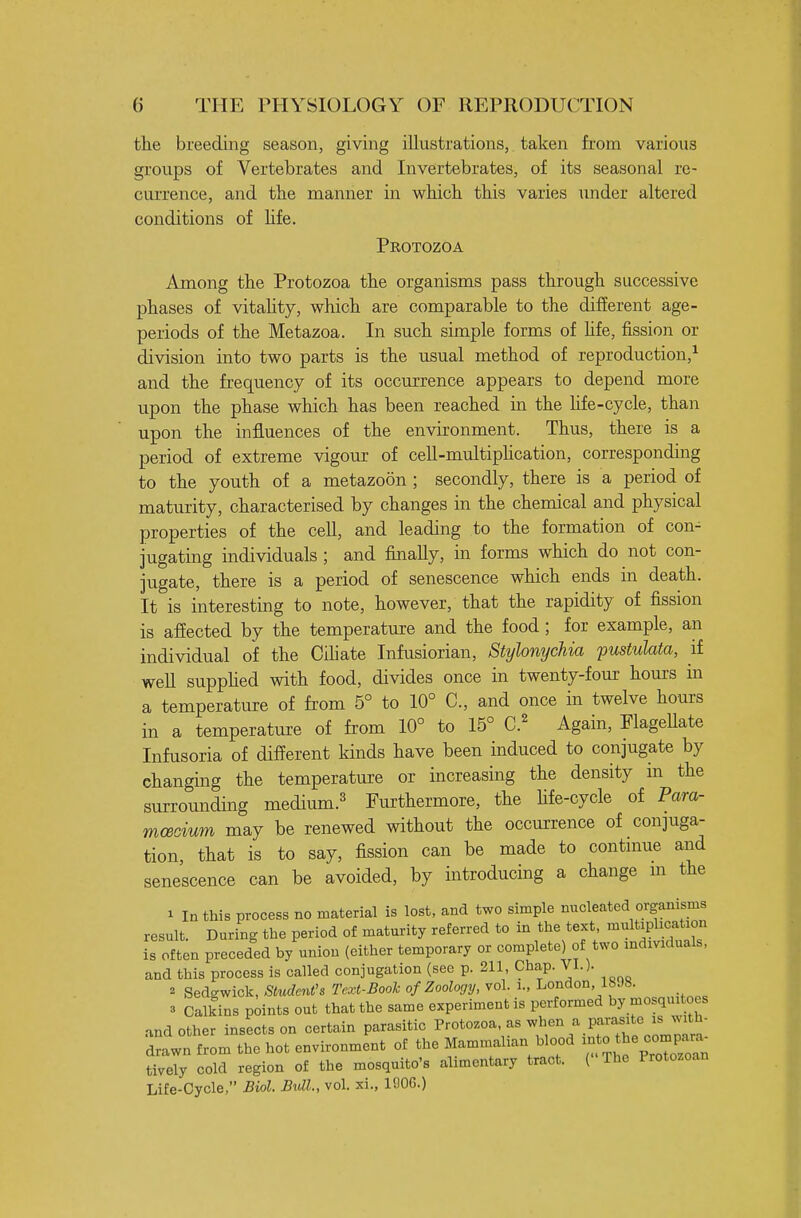 the breeding season, giving illustrations, taken from various groups of Vertebrates and Invertebrates, of its seasonal re- currence, and the manner in which this varies xmder altered conditions of hfe. Protozoa Among the Protozoa the organisms pass through successive phases of vitahty, which are comparable to the different age- periods of the Metazoa. In such simple forms of hfe, fission or division into two parts is the usual method of reproduction,^ and the frequency of its occurrence appears to depend more upon the phase which has been reached in the hfe-cycle, than upon the influences of the environment. Thus, there is a period of extreme vigour of cell-multiphcation, corresponding to the youth of a metazoon ; secondly, there is a period of maturity, characterised by changes in the chemical and physical properties of the cell, and leading to the formation of con- jugating individuals ; and finally, in forms which do not con- jugate, there is a period of senescence which ends in death. It is interesting to note, however, that the rapidity of fission is afiected by the temperature and the food ; for example, an individual of the Cihate Infusiorian, Stylonychia pustulata, if well supphed with food, divides once in twenty-four hours in a temperature of from 5° to 10° C, and once in twelve hours in a temperature of from 10° to 15° C.^ Again, FlageUate Infusoria of different kinds have been induced to conjugate by changing the temperature or increasing the density in the surrounding medium.^ Furthermore, the hfe-cycle of Para- mceoium may be renewed without the occurrence of conjuga- tion, that is to say, fission can be made to continue and senescence can be avoided, by introducing a change m the 1 In this process no material is lost, and two simple nucleated organisms result. During the period of maturity referred to in the text, multiplication is often preceded by union (either temporary or complete) of two individuals, and this process is called conjugation (see p. 211, Chap. VI.). 2 Sedgwick, Student's Text-Book of Zoology, vol. i., London 1898. 3 Calkins points out that the same experiment is performed by mosquitoes and other insects on certain parasitic Protozoa as when a parasite i^s .ith^ drawn from the hot environment of the Mammalian blood - °^he comp.^^^^ tively cold region of the mosquito's alimentary tract. ( The Protozoan Life-Cycle, Biol. Bidl., vol. xi., 190G.)