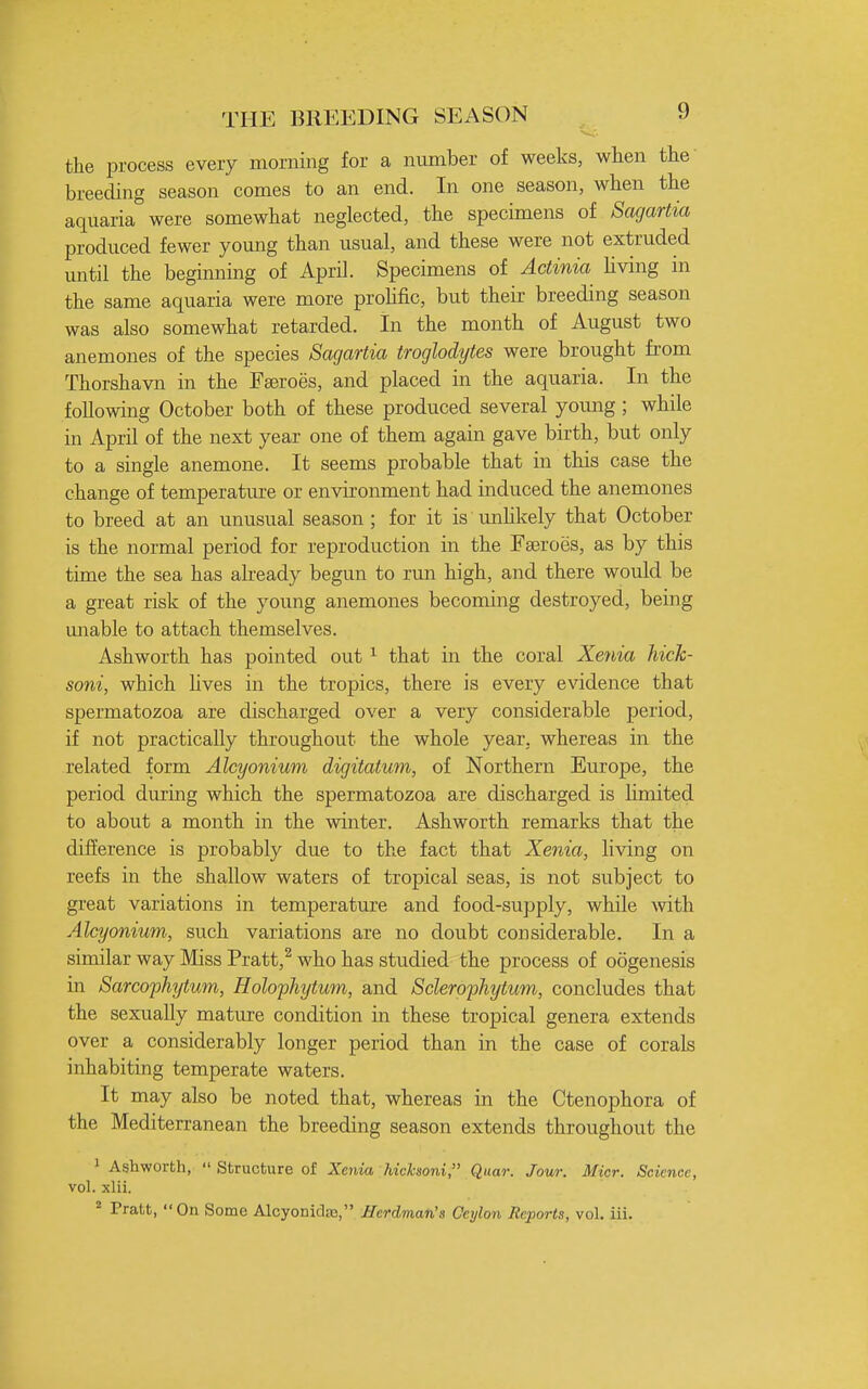 the process every morning for a number of weeks, when the breeding season comes to an end. In one season, when the aquaria were somewhat neglected, the specimens of Sagariia produced fewer young than usual, and these were not extruded until the beginning of April. Specimens of Actinia hving in the same aquaria were more prohfic, but their breeding season was also somewhat retarded. In the month of August two anemones of the species Sagartia troglodytes were brought fi-om Thorshavn in the Fgeroes, and placed in the aquaria. In the following October both of these produced several young; while in April of the next year one of them again gave birth, but only to a single anemone. It seems probable that in this case the change of temperature or environment had induced the anemones to breed at an unusual season ; for it is unhkely that October is the normal period for reproduction in the Fasroes, as by this time the sea has already begun to rmi high, and there would be a great risk of the young anemones becoming destroyed, being imable to attach themselves. Ashworth has pointed out ^ that in the coral Xenia hick- soni, which hves in the tropics, there is every evidence that spermatozoa are discharged over a very considerable period, if not practically throughout the whole year, whereas in the related form Alcyonium digitatum, of Northern Europe, the period during which the spermatozoa are discharged is hmited to about a month in the winter. Ashworth remarks that the difference is probably due to the fact that Xenia, living on reefs in the shallow waters of tropical seas, is not subject to great variations in temperature and food-supply, while \vdth Alcyonium, such variations are no doubt considerable. In a similar way Miss Pratt,^ who has studied the process of oogenesis in Sarcophytum, Holophytum, and Sclerophytum, concludes that the sexually mature condition in these tropical genera extends over a considerably longer period than in the case of corals inhabiting temperate waters. It may also be noted that, whereas in the Ctenophora of the Mediterranean the breeding season extends throughout the 1 Ashworth,  Structure of Xenia hicksoni, Quar. Jour. Micr. Science, vol. xlii. ^ Pratt, On Some Alcyonidas, Berdman's Ceylon Reports, vol. iii.