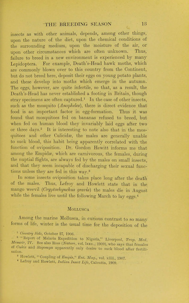 insects as with other animals, depends, among other things, upon the natiu-e of the diet, upon the chemical conditions of the surrounding medium, upon the moisture of the air, or upon other circumstances which are often unknown. Thus, failure to breed in a new environment is experienced by many Lepidoptera. For example. Death's-Head hawk moths, which are commonly blown over to this country from the Continent, but do not breed here, deposit their eggs on young potato plants, and these develop into moths which emerge in the autumn. The eggs, however, are quite infertile, so that, as a result, the Death's-Head has never estabhshed a footing in Britain, though stray specimens are often captured.^ In the case of other insects, such as the mosquito (Anopheles), there is direct evidence that food is an important factor in egg-formation. Thus it was found that mosquitoes fed on bananas refused to breed, but when fed on human blood they invariably laid eggs after two or three days.^ It is interesting to note also that in the mos- quitoes and other Culicidae, the males are generally unable to suck blood, this habit being apparently correlated with the function of oviposition. Dr. Gordon Hewitt informs me that among the Empidse, which are carnivorous, the females, during the nuptial flights, are always fed by the males on small insects, and that they seem incapable of discharging their sexual func- tions unless they are fed in this way.^ In some insects oviposition takes place long after the death of the males. Thus, Lefroy and Howlett state that in the mango weevil [Cryptorliynchus gravis) the males die in August while the females live until the following March to lay eggs.* MOLLUSCA Among the marine Mollusca, in curious contrast to so many forms of life, winter is the usual time for the deposition of the ' Country Side, October 27, 1906. 2  Eeport oi: Malaria Expedition to Nigeria, Liverpool, Trap Med Memoir, IV. See also Eoss {Nature, vol. Ixxx., 1909), who says that females of Culex and Stegomya apparently only desire to suck blood after fertili- sation. Howlett, Coupling of Empis, Ent. Mag., vol. xliii., 1907. ^ Lefroy and Howlett, Indian Insect Life, Calcutta, 1909.