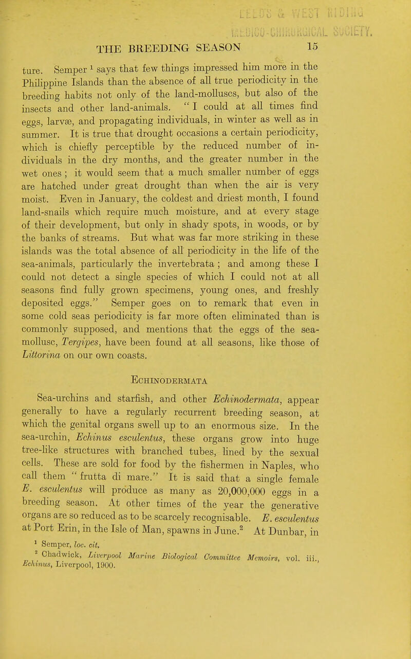 ture. Semper ^ says that few things impressed him more in the Phihppine Islands than the absence of all true periodicity in the breeding habits not only of the land-moUuscs, but also of the insects and other land-animals.  I could at all times find eggs, larvEe, and propagating individuals, in winter as well as in summer. It is true that drought occasions a certain periodicity, which is chiefly perceptible by the reduced number of in- dividuals in the dry months, and the greater number in the wet ones ; it would seem that a much smaller number of eggs are hatched under great drought than when the air is very moist. Even in January, the coldest and driest month, I found land-snails which require much moisture, and at every stage of their development, but only in shady spots, in woods, or by the banks of streams. But what was far more striking in these islands was the total absence of aU periodicity in the Life of the sea-animals, particularly the invertebrata ; and among these I could not detect a single species of which I could not at all seasons find fully grown specimens, young ones, and freshly deposited eggs. Semper goes on to remark that even in some cold seas periodicity is far more often eliminated than is commonly supposed, and mentions that the eggs of the sea- mollusc, Tergipes, have been found at all seasons, like those of Littorina on our own coasts. ECHINODERMATA Sea-urchins and starfish, and other Echinodermata, appear generally to have a regularly recurrent breeding season, at which the genital organs swell up to an enormous size. In the sea-urchin. Echinus esculentus, these organs grow into huge tree-hke structures with branched tubes, hned by the sexual cells. These are sold for food by the fishermen in Naples, who call them  frutta di mare. It is said that a single female E. esculentus will produce as many as 20,000,000 eggs in a breeding season. At other times of the year the generative organs are so reduced as to be scarcely recognisable. E. esculentus at Port Erin, in the Isle of Man, spawns in June.^ At Dunbar, in * Semper, loc. cit. ^ Chadwick, Liverpool Marine Biological Committee Memoirs, vol. iii. Echmun, Liverpool, 1900. '