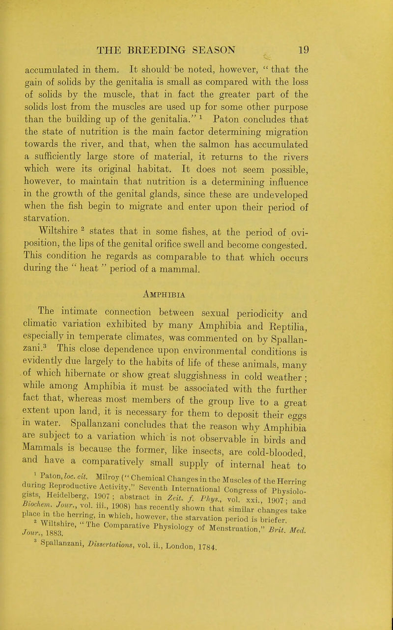 accumulated in them. It should'be noted, however, that the gain of sohds by the genitaha is small as compared with the loss of sohds by the muscle, that in fact the greater part of the sohds lost from the muscles are used up for some other purpose than the building up of the genitaha. ^ Paton concludes that the state of nutrition is the main factor determining migration towards the river, and that, when the salmon has accumulated a sufficiently large store of material, it returns to the rivers which were its original habitat. It does not seem possible, however, to maintain that nutrition is a determining influence in the growth of the genital glands, since these are undeveloped when the fish begin to migrate and enter upon their period of starvation. Wiltshire ^ states that in some fishes, at the period of ovi- position, the hps of the genital orifice swell and become congested. This condition he regards as comparable to that which occurs during the  heat  period of a mammal. Amphibia The intimate connection between sexual periodicity and chmatic variation exhibited by many Amphibia and Reptiha, especially in temperate climates, was conmiented on by Spallan- zani.=» This close dependence upon environmental conditions is evidently due largely to the habits of Ufe of these animals, many of which hibernate or show great sluggishness in cold weather; while among Amphibia it must be associated with the further fact that, whereas most members of the group hve to a great extent upon land, it is necessary for them to deposit their eggs m water. Spallanzani concludes that the reason why Amphibia are subject to a variation which is not observable in birds and Mammals is because the former, hke insects, are cold-blooded and have a comparatively small supply of internal heat to ; V^tonMc cit. Milroy (■'Chemical Changesin the Muscles of the Herring during Keproductive Activity, Seventh International Congress of Physiolo- gists Heidelberg, 1907 ; abstract in Zeit. f. Pky,, vol^Txi. 1907 and mochem Jour., vol. iii., 1908) has recently shown that similar changes take ' Tw,f^^''!' «*arvation period is briefer Jour lllT'' Comparative Physiology of Menstruation, BrU. Med. ' Spallanzani, Bisscrlalions, vol. ii., London, 1784.