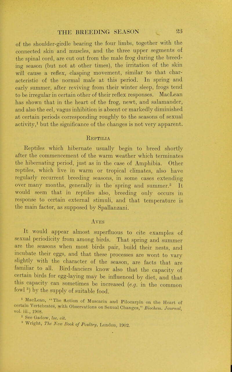 of the shoulder-girdle bearing the four limbs, together with the connected skin and muscles, and the three upper segments of the spinal cord, are cut out from the male frog during the breed- ing season (but not at other times), the irritation of the skin will cause a reflex, clasping movement, similar to that char- acteristic of the normal male at this period. In spring and early summer, after reviving from their winter sleep, frogs tend to be iiTegular in certain other of their reflex responses. MacLean has shown that in the heart of the frog, newt, and salamander, and also the eel, vagus inhibition is absent or markedly diminished at certain periods corresponding roughly to the seasons of sexual activity,^ but the significance of the changes is not very apparent. Reptilia Reptiles which hibernate usually begin to breed shortly after the commencement of the warm weather which terminates the hibernating period, just as in the case of Amphibia. Other reptiles, which Hve in warm or tropical cHmates, also have regularly recurrent breeding seasons, in some cases extending over many months, generally in the spring and summer.- It would seem that in reptiles also, breeding only occui's in response to certain external stimuli, and that temperature is the main factor, as supposed by Spallanzani. AVES It would appear almost superfluous to cite examples of sexual periodicity fi'om among birds. That spring and summer are the seasons when most birds pair, build their nests, and mcubate their eggs, and that these processes are wont to vary slightly with the character of the season, are facts that are familiar to all. Bird-fanciers know also that the capacity of certain birds for egg-laying may be influenced by diet, and that this capacity can sometimes be increased {e.g. in the common fowl 3) by the supply of suitable food. • MacLean, The Action of Muscarin and Pilocarpin on the Heart of certain Vertebrates, with Observations on Sexual Changes, Biochem. Journal vol. iii., 1908. - See Gadow, loc. cit. ' Wright, The New Book of Poultry, London, 1902.