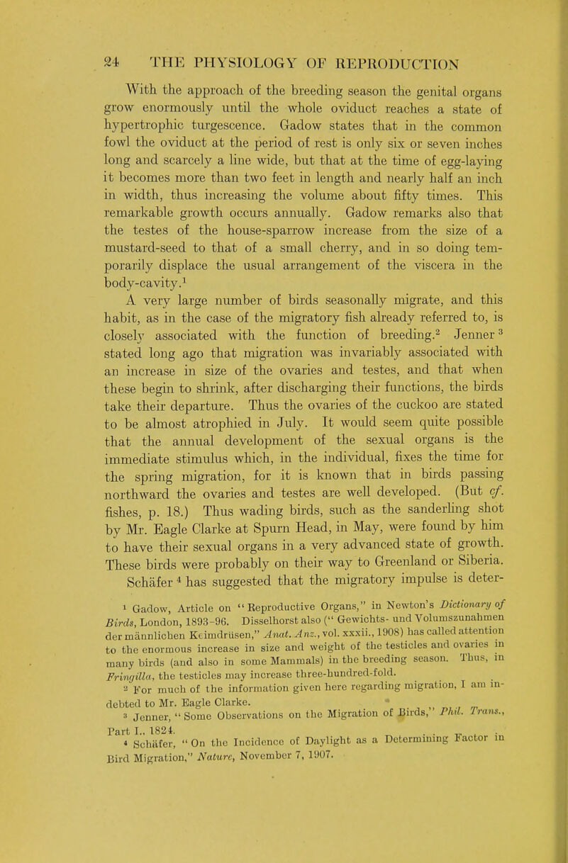 With the approach of the breeding season the genital organs grow enormously until the whole oviduct reaches a state of hypertrophic turgescence. Gadow states that in the common fowl the oviduct at the period of rest is only six or seven inches long and scarcely a line wide, but that at the time of egg-laying it becomes more than two feet in length and nearly half an inch in width, thus increasing the volume about fifty times. This remarkable growth occurs annually. Gadow remarks also that the testes of the house-sparrow increase fi'om the size of a mustard-seed to that of a small cherry, and in so doing tem- porarily displace the usual arrangement of the viscera in the body-cavity.^ A very large number of birds seasonally migrate, and this habit, as in the case of the migratory fish already referred to, is closely associated with the function of breeding.^ Jenner ^ stated long ago that migration was invariably associated with an increase in size of the ovaries and testes, and that when these begin to shrink, after discharging their functions, the birds take their departure. Thus the ovaries of the cuckoo are stated to be almost atrophied in July. It would seem quite possible that the annual development of the sexual organs is the immediate stimulus which, in the individual, fixes the time for the spring migration, for it is known that in birds passing northward the ovaries and testes are well developed. (But cf. fishes, p. 18.) Thus wading birds, such as the sanderhng shot by Mr. Eagle Clarke at Spurn Head, in May, were found by him to have their sexual organs in a very advanced state of gi-owth. These birds were probably on their way to Greenland or Siberia. Schafer * has suggested that the migratory impulse is deter- 1 Gadow, Article on  Eeproductive Organs, in Newton's Dictionary of Birds, London, 1893-96. Disselhorst also ( Gewichfcs- und Volumszunahmen der mannlichen Keimdrusen, Anat.Am., vol. xxsii., 1908) has called attention to the enormous increase in size and weight of the testicles and ovai-ies in many birds (and also in some Mammals) in the breeding season. Thus, m Fringilla, the testicles may increase three-hundred-fold. 2 For much of the information given here regarding migration, I am in- debted to Mr. Eagle Clarke. \ ^ n, ■, T 3 Jenner, Some Observations on the Migration of J3irds, Fhd. Irans., Part I.. 1824. . . ^ , * Schafer,  On the Incidence of Daylight as a Determining Factor in