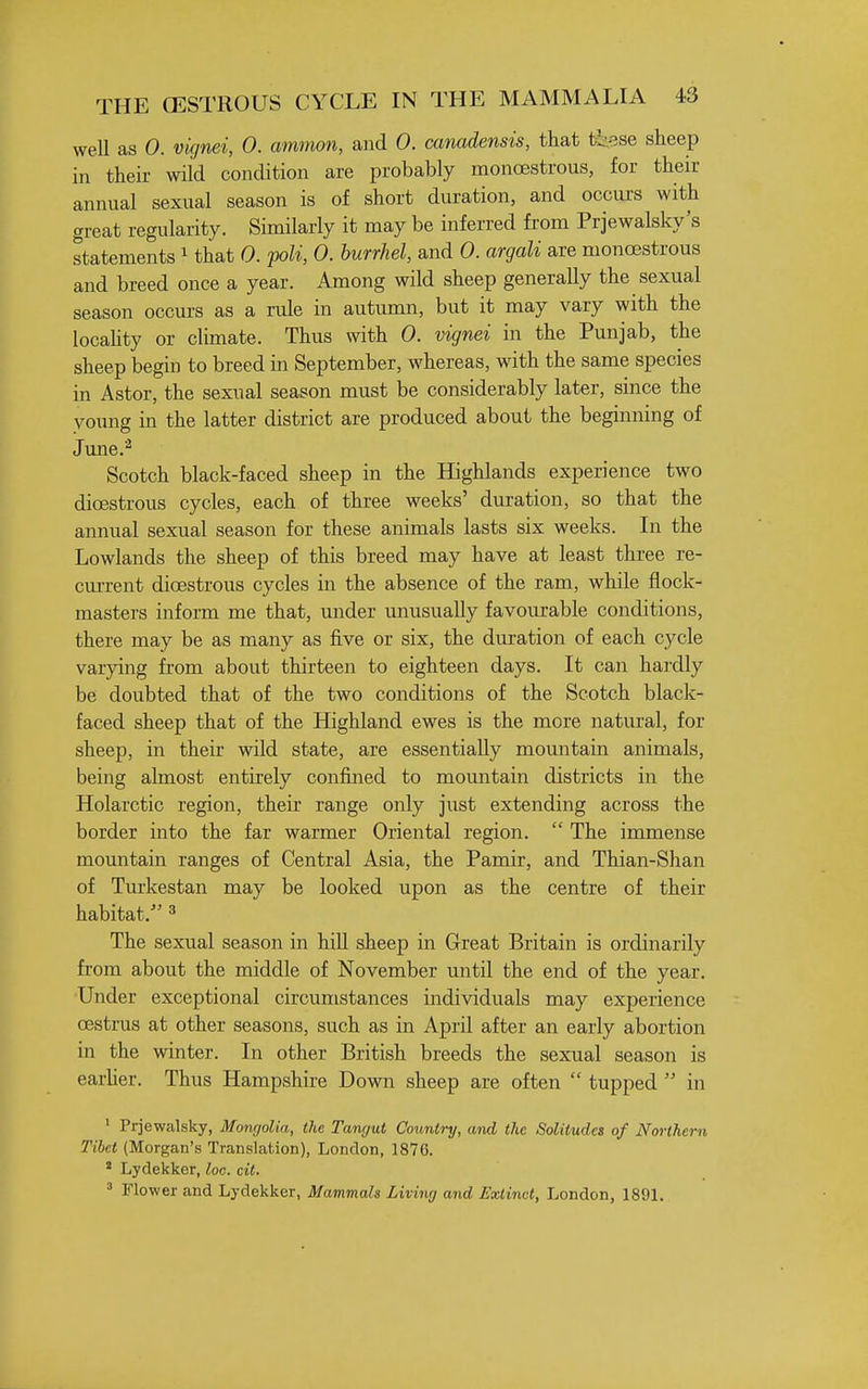 weU as 0. vignei, 0. ammon, and 0. canadensis, that these sheep in their wild condition are probably monoestrous, for their annual sexual season is of short duration, and occui's with great regularity. Similarly it may be inferred from Prjewalsky's statements i that 0. poU, 0. hurrhel, and 0. argali are monoestrous and breed once a year. Among wild sheep generally the sexual season occurs as a rule in autumn, but it may vary with the locahty or climate. Thus with 0. vignei in the Punjab, the sheep begin to breed in September, whereas, with the same species in Astor, the sexual season must be considerably later, since the young in the latter district are produced about the beginning of June.^ Scotch black-faced sheep in the Highlands experience two dioestrous cycles, each of three weeks' duration, so that the annual sexual season for these animals lasts six weeks. In the Lowlands the sheep of this breed may have at least three re- cm-rent dioestrous cycles in the absence of the ram, while flock- masters inform me that, under unusually favourable conditions, there may be as many as five or six, the duration of each cycle varying from about thirteen to eighteen days. It can hardly be doubted that of the two conditions of the Scotch black- faced sheep that of the Highland ewes is the more natural, for sheep, in their wild state, are essentially mountain animals, being almost entirely confined to mountain districts in the Holarctic region, their range only just extending across the border into the far warmer Oriental region.  The immense mountain ranges of Central Asia, the Pamir, and Thian-Shan of Turkestan may be looked upon as the centre of their habitat. ^ The sexual season in hiU sheep in Great Britain is ordinarily from about the middle of November until the end of the year. Under exceptional circumstances individuals may experience oestrus at other seasons, such as in April after an early abortion in the winter. In other British breeds the sexual season is earher. Thus Hampshire Down sheep are often  tupped  in ' Prjewalsky, Mongolia, the Tangut Country, and the Solitudes of Northern Tibet (Morgan's Translation), London, 1876. ' Lydekker, loo. cit. ^ Flower and Lydekker, Mammals Living and Extinct, London, 1891.